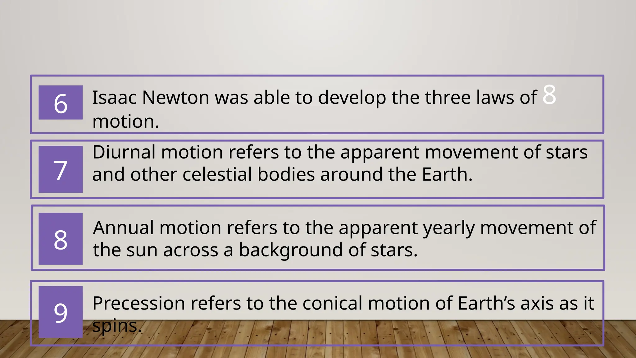 7
8
9
6 Isaac Newton was able to develop the ​
three laws of 8
motion​
.
Diurnal motion refers to the apparent movement of stars
and other celestial bodies around the Earth.
Annual motion refers to the apparent yearly movement of
the sun across a background of stars.
Precession ​
refers to the conical motion of Earth’s axis as it
spins.
 