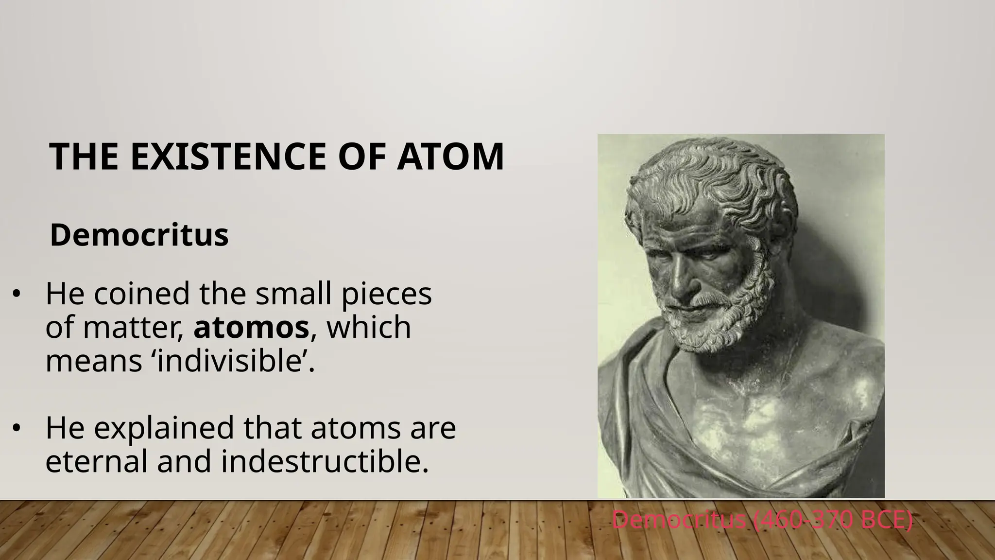 Democritus
THE EXISTENCE OF ATOM
• He coined the small pieces
of matter, atomos, which
means ‘indivisible’.
• He explained that atoms are
eternal and indestructible.
Democritus (460-370 BCE)
 