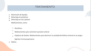 TRATAMIENTO
●
●
●
●
Restricción de líquidos
Dieta baja en proteínas
Dieta baja en sal y potasio
Medicamentos, como:
●
○
○
○
○
Diuréticos
Medicamentos para controlar la presión arterial
Fijadores de fosfato. Medicamentos para disminuir la cantidad de fósforo mineral en la sangre.
Agentes inmunosupresores
Diálisis.
 