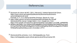 Referencias
❑
❑
❑
❑ Glomerulonefritis primarias. (n.d.). Nefrologiaaldia.org. From:
https://nefrologiaaldia.org/es-articulo-glomerulonefritis-primarias-545
Diccionario de cáncer del NCI. (2011, February2). Instituto Nacional del Cáncer.
https://www.cancer.gov/espanol/publicaciones/diccionarios/diccionario-
cancer/def/glomerulo-renal
Fresnedo, G. F. (n.d.).Glomerulonefritis Primarias. Elsevier.Es. From
https://static.elsevier.es/nefro/monografias/pdfs/nefrologia-dia-339.pdf
Glomerulonefritis manual -Google Search. (n.d.). Google.com. From
https://www.google.com/search?q=glomerulonefritis+manual&rlz=1C1CHBF_esMX865MX
865&oq=glome&gs_lcrp=EgZjaHJvbWUqBggBEEUYOzIGCAAQRRg7MgYIARBFGDsyCwgCE
EUYJxg7GIoFMgYIAxBFGDkyBggEEEUYOzIGCAUQRRg8MgYIBhBFGDwyBggHEEUYPNIBCD
M2MjhqMGo3qAIAsAIA&sourceid=chrome&ie=UTF-8
 