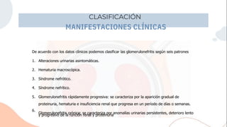 CLASIFICACIÓN
MANIFESTACIONES CLÍNICAS
5.
y progresivo de la función renal y proteinuria
Glomerulonefritis rápidamente progresiva: se caracteriza por la aparición gradual de
proteinuria, hematuria e insuficiencia renal que progresa en un período de días o semanas.
Glomerulonefritis crónica: se caracteriza por anomalías urinarias persistentes, deterioro lento
De acuerdo con los datos clínicos podemos clasificar las glomerulonefritis según seis patrones
1.
2.
3.
4.
6.
Alteraciones urinarias asintomáticas.
Hematuria macroscópica.
Síndrome nefrótico.
Síndrome nefrítico.
 