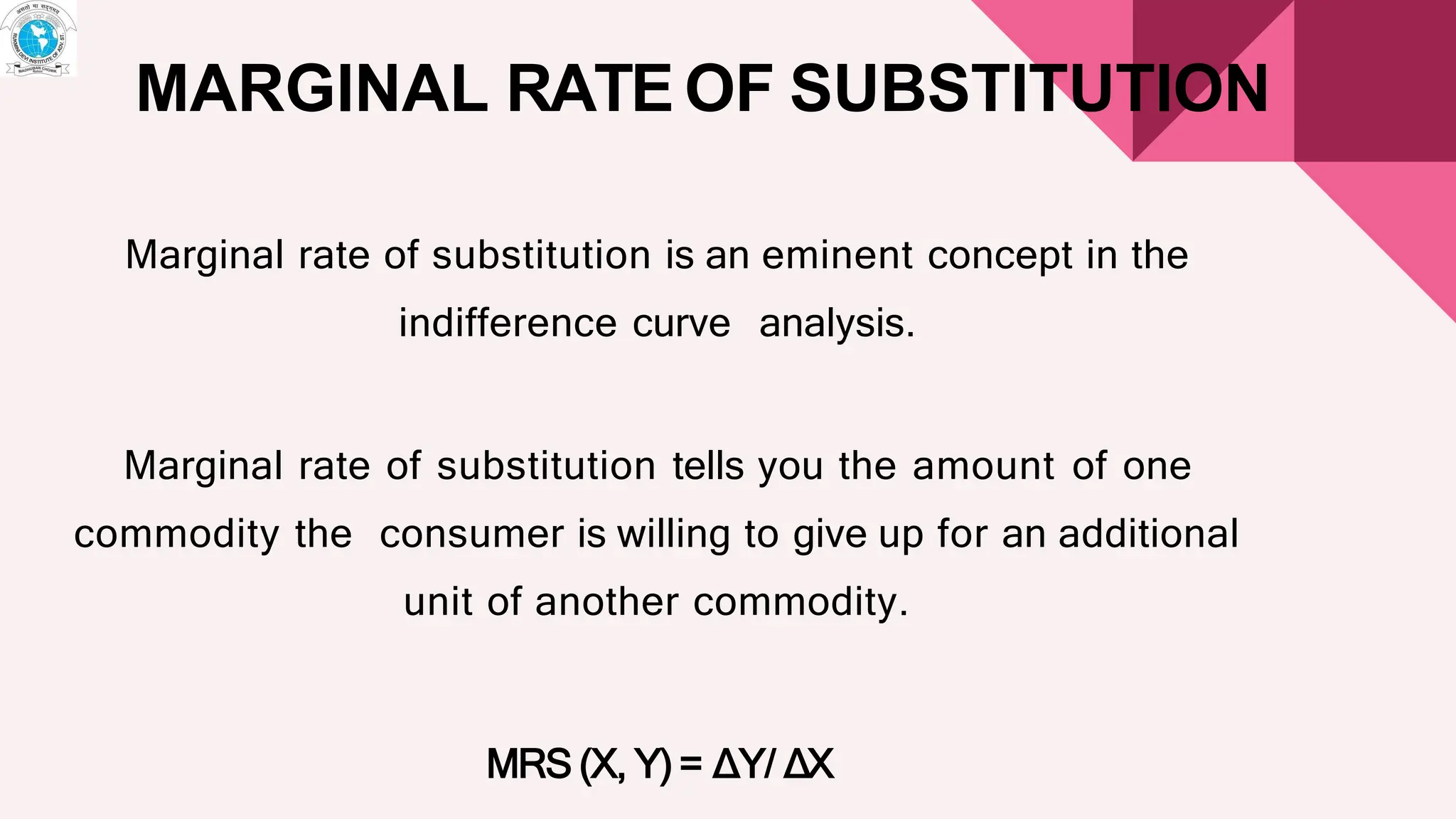 MARGINAL RATE OF SUBSTITUTION
Marginal rate of substitution is an eminent concept in the
indifference curve analysis.
Marginal rate of substitution tells you the amount of one
commodity the consumer is willing to give up for an additional
unit of another commodity.
MRS (X, Y) = ∆Y/ ∆X
 