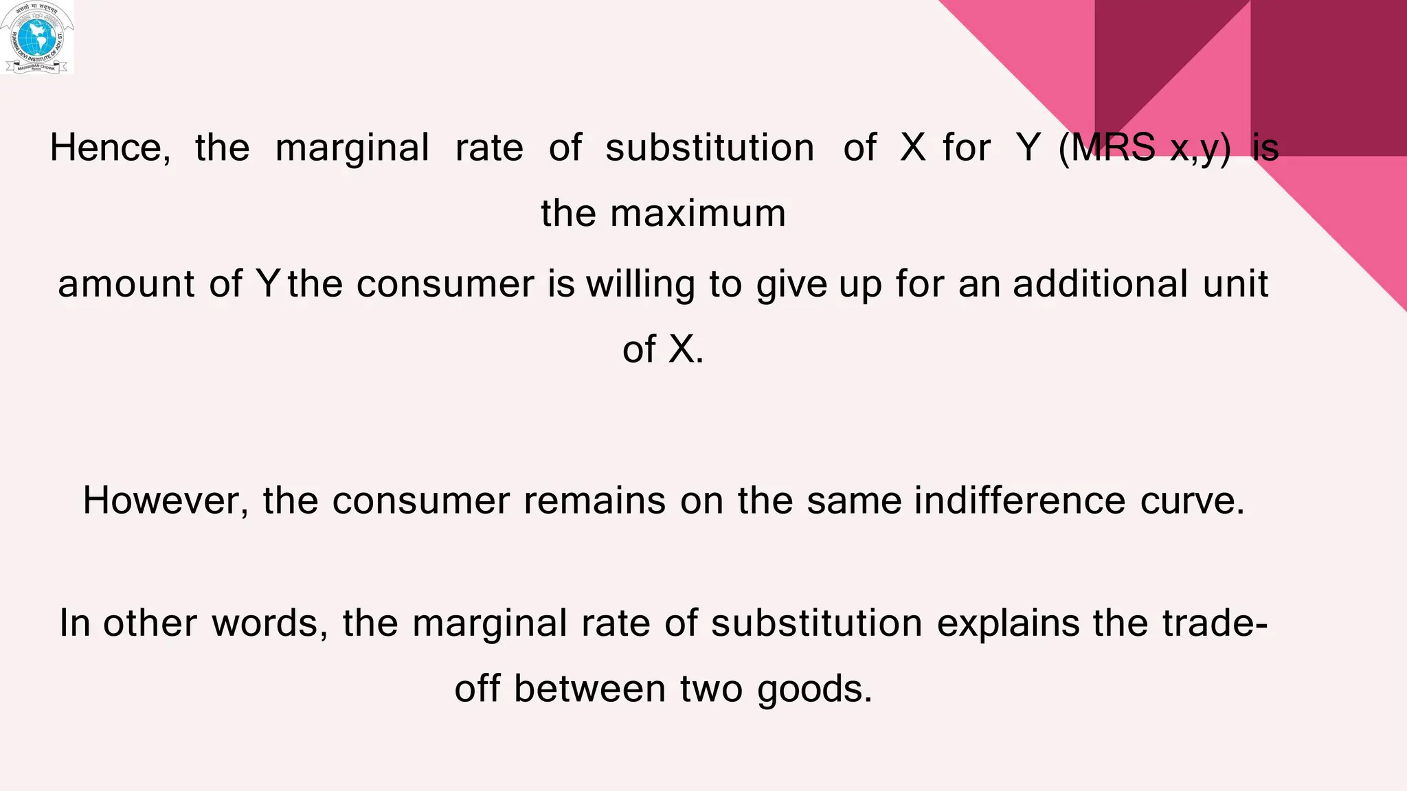 Hence, the marginal rate of substitution of X for Y (MRS x,y) is
the maximum
amount of Ythe consumer is willing to give up for an additional unit
of X.
However, the consumer remains on the same indifference curve.
In other words, the marginal rate of substitution explains the trade-
off between two goods.
 
