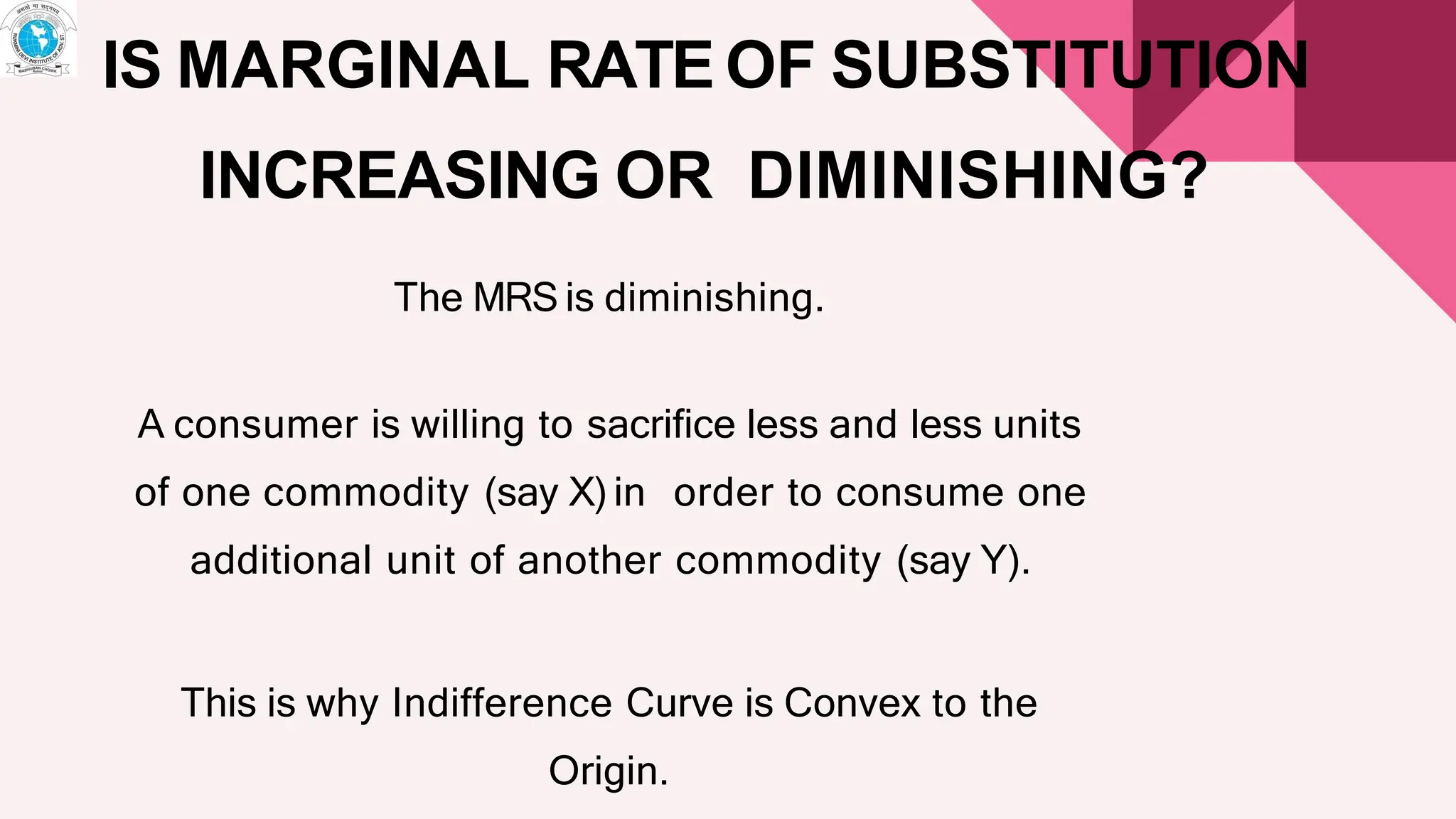IS MARGINAL RATE OF SUBSTITUTION
INCREASING OR DIMINISHING?
The MRS is diminishing.
A consumer is willing to sacrifice less and less units
of one commodity (say X) in order to consume one
additional unit of another commodity (say Y).
This is why Indifference Curve is Convex to the
Origin.
 