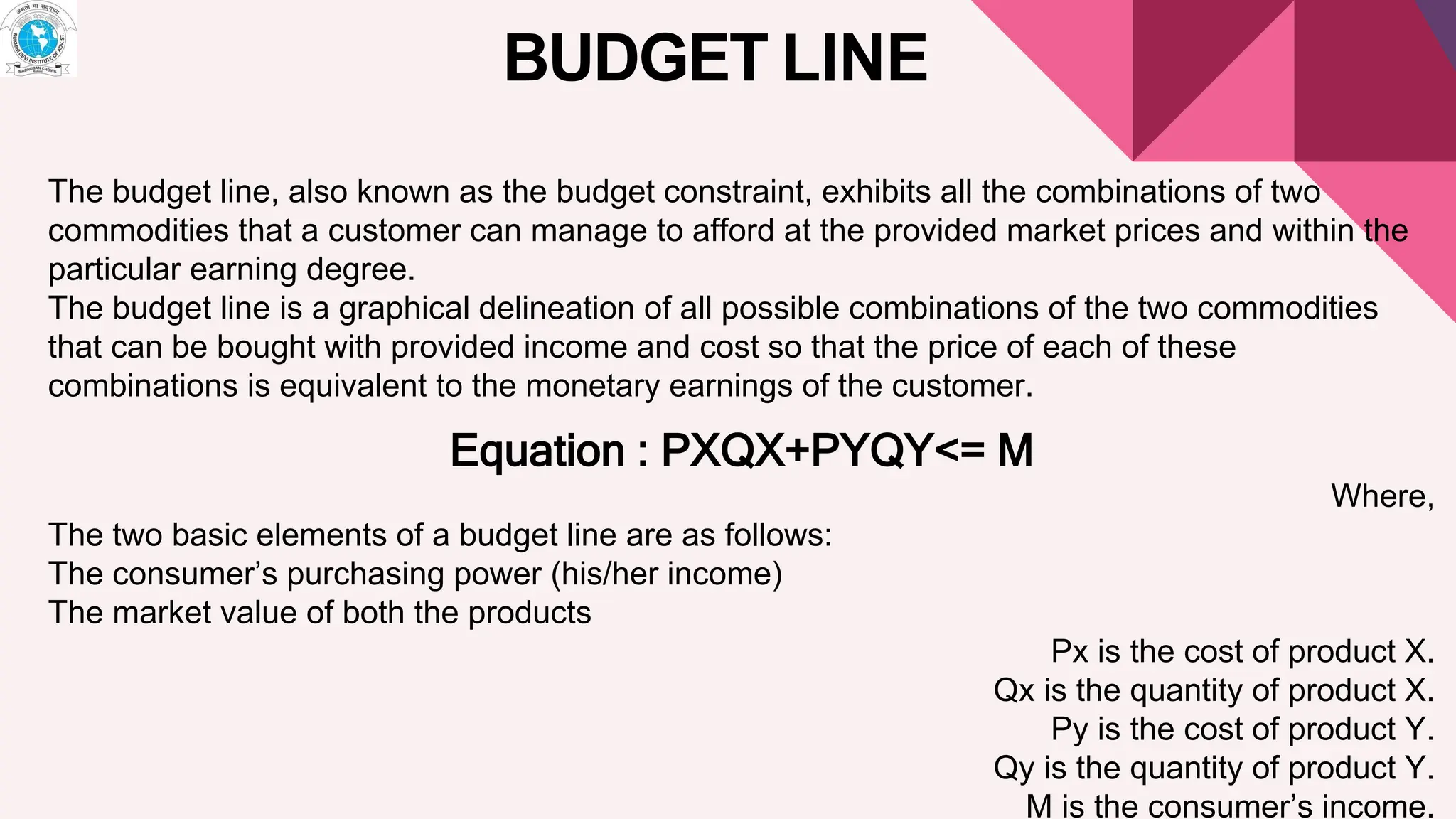 BUDGET LINE
The budget line, also known as the budget constraint, exhibits all the combinations of two
commodities that a customer can manage to afford at the provided market prices and within the
particular earning degree.
The budget line is a graphical delineation of all possible combinations of the two commodities
that can be bought with provided income and cost so that the price of each of these
combinations is equivalent to the monetary earnings of the customer.
Equation : PXQX+PYQY<= M
Where,
The two basic elements of a budget line are as follows:
The consumer’s purchasing power (his/her income)
The market value of both the products
Px is the cost of product X.
Qx is the quantity of product X.
Py is the cost of product Y.
Qy is the quantity of product Y.
M is the consumer’s income.
 
