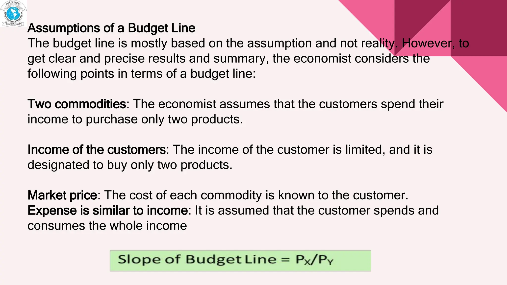 Assumptions of a Budget Line
The budget line is mostly based on the assumption and not reality. However, to
get clear and precise results and summary, the economist considers the
following points in terms of a budget line:
Two commodities: The economist assumes that the customers spend their
income to purchase only two products.
Income of the customers: The income of the customer is limited, and it is
designated to buy only two products.
Market price: The cost of each commodity is known to the customer.
Expense is similar to income: It is assumed that the customer spends and
consumes the whole income
 
