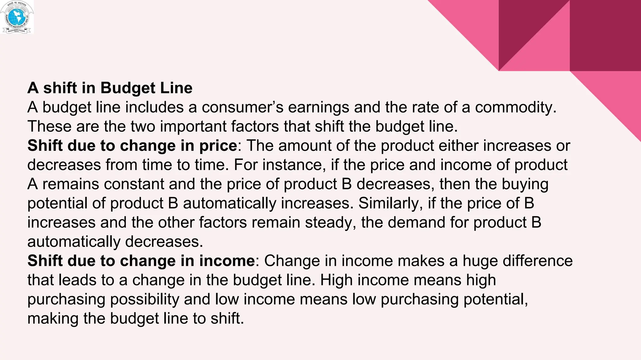 A shift in Budget Line
A budget line includes a consumer’s earnings and the rate of a commodity.
These are the two important factors that shift the budget line.
Shift due to change in price: The amount of the product either increases or
decreases from time to time. For instance, if the price and income of product
A remains constant and the price of product B decreases, then the buying
potential of product B automatically increases. Similarly, if the price of B
increases and the other factors remain steady, the demand for product B
automatically decreases.
Shift due to change in income: Change in income makes a huge difference
that leads to a change in the budget line. High income means high
purchasing possibility and low income means low purchasing potential,
making the budget line to shift.
 