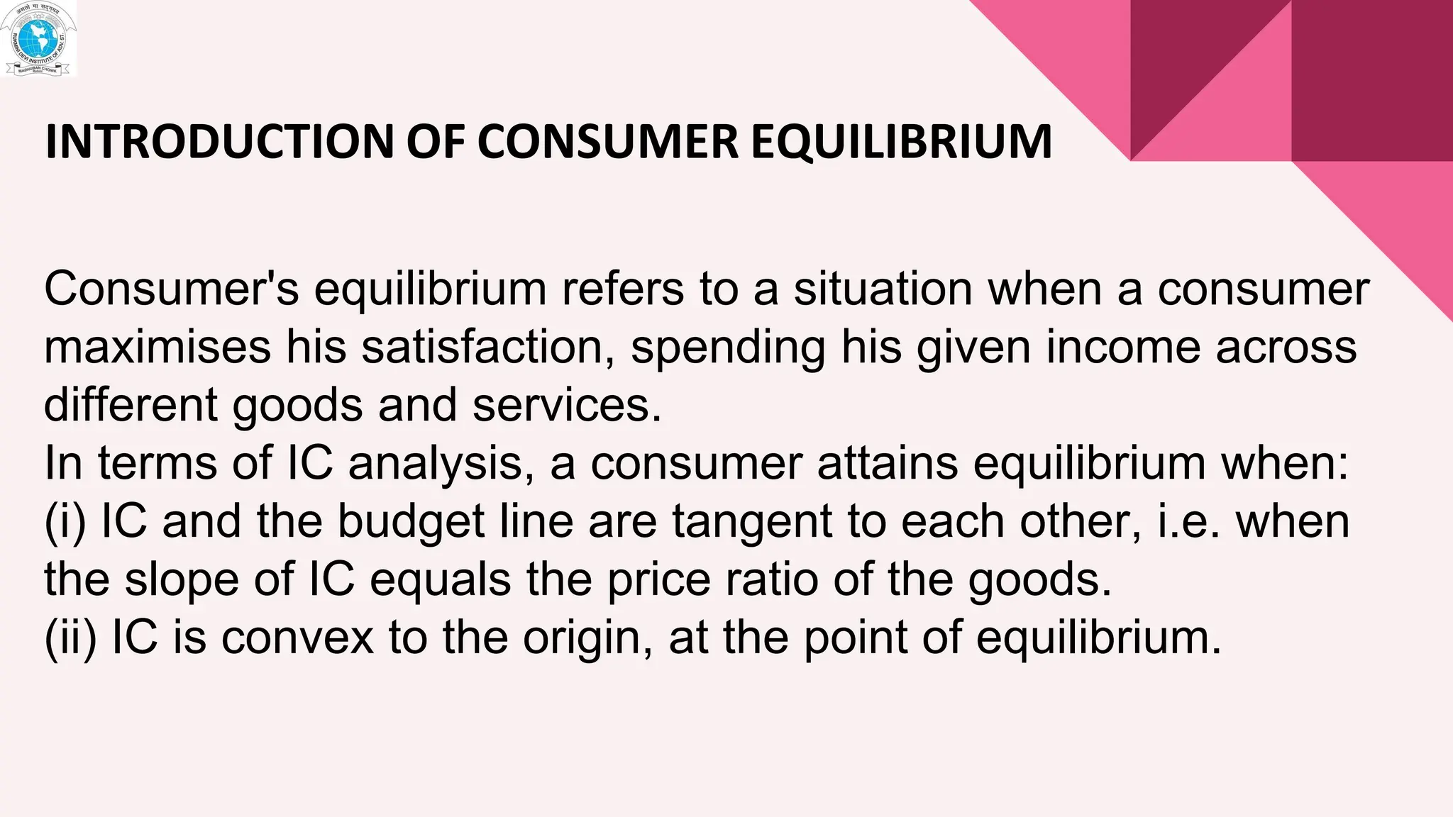 INTRODUCTION OF CONSUMER EQUILIBRIUM
Consumer's equilibrium refers to a situation when a consumer
maximises his satisfaction, spending his given income across
different goods and services.
In terms of IC analysis, a consumer attains equilibrium when:
(i) IC and the budget line are tangent to each other, i.e. when
the slope of IC equals the price ratio of the goods.
(ii) IC is convex to the origin, at the point of equilibrium.
 