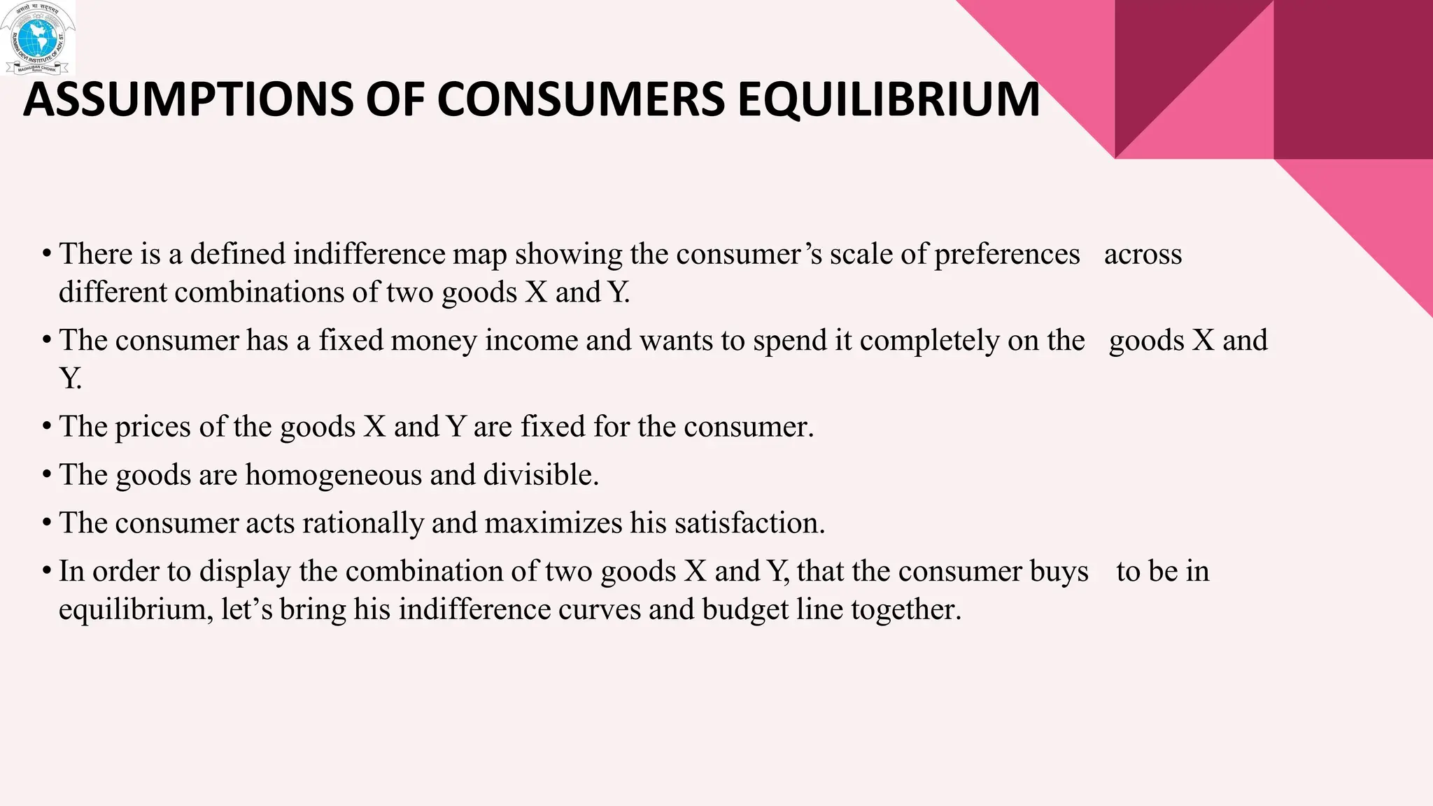 ASSUMPTIONS OF CONSUMERS EQUILIBRIUM
• There is a defined indifference map showing the consumer’s scale of preferences across
different combinations of two goods X and Y
.
• The consumer has a fixed money income and wants to spend it completely on the goods X and
Y
.
• The prices of the goods X and Y are fixed for the consumer.
• The goods are homogeneous and divisible.
• The consumer acts rationally and maximizes his satisfaction.
• In order to display the combination of two goods X and Y, that the consumer buys to be in
equilibrium, let’s bring his indifference curves and budget line together.
 