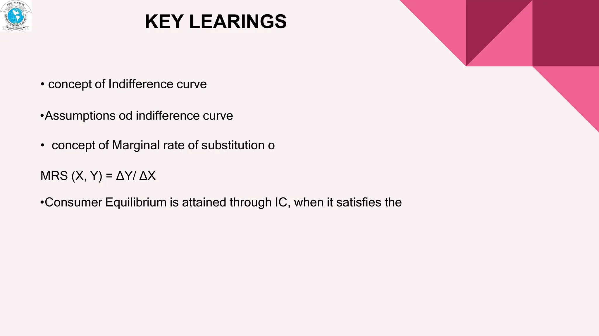 KEY LEARINGS
• concept of Indifference curve
•Assumptions od indifference curve
• concept of Marginal rate of substitution o
MRS (X, Y) = ∆Y/ ∆X
•Consumer Equilibrium is attained through IC, when it satisfies the
 