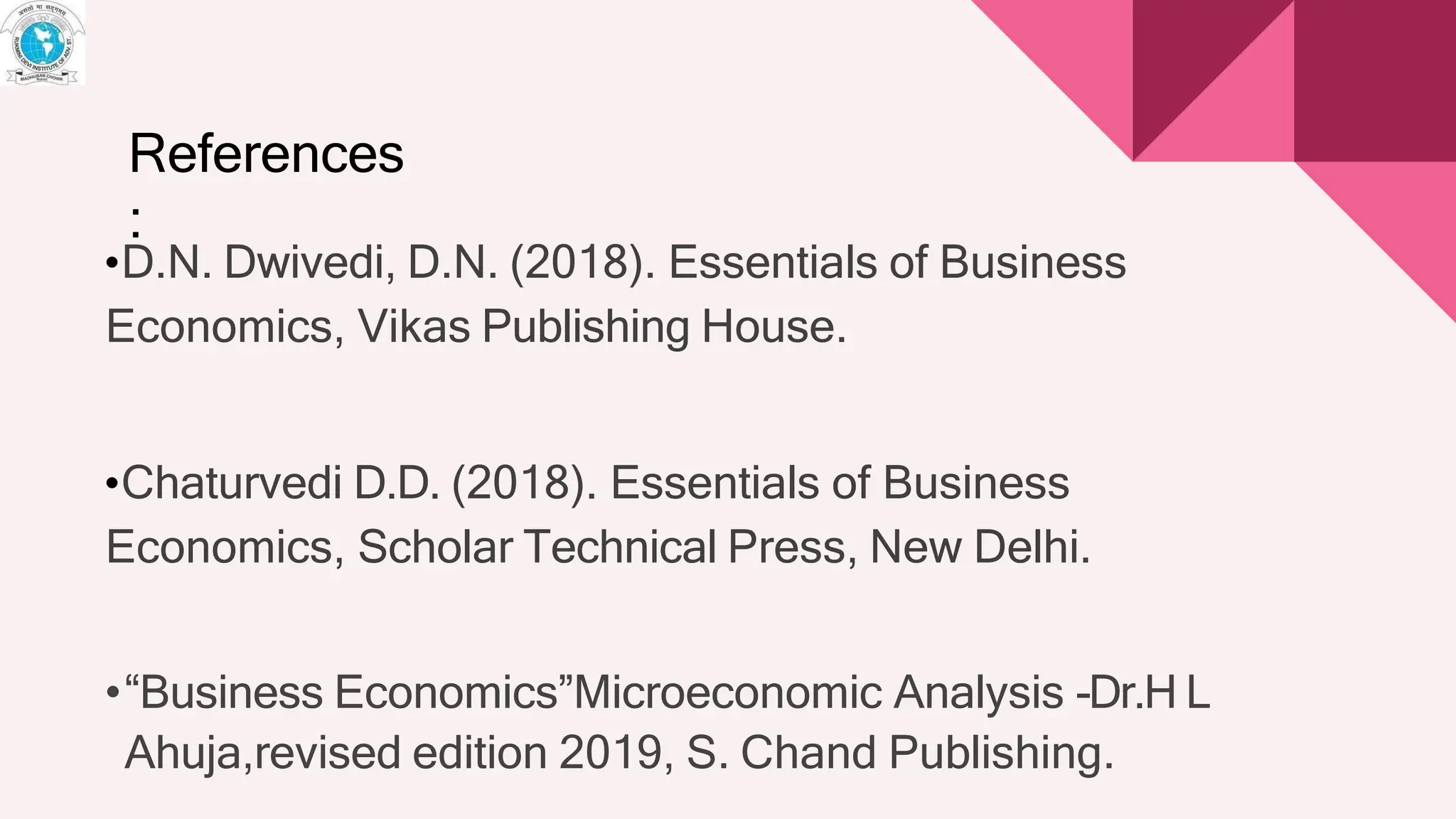 •D.N. Dwivedi, D.N. (2018). Essentials of Business
Economics, Vikas Publishing House.
•Chaturvedi D.D. (2018). Essentials of Business
Economics, Scholar Technical Press, New Delhi.
•“Business Economics”Microeconomic Analysis -Dr.H L
Ahuja,revised edition 2019, S. Chand Publishing.
References
:
 