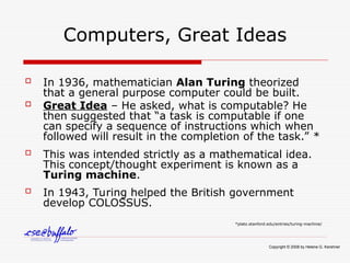 Computers, Great Ideas
 In 1936, mathematician Alan Turing theorized
that a general purpose computer could be built.
 Great Idea – He asked, what is computable? He
then suggested that “a task is computable if one
can specify a sequence of instructions which when
followed will result in the completion of the task.” *
 This was intended strictly as a mathematical idea.
This concept/thought experiment is known as a
Turing machine.
 In 1943, Turing helped the British government
develop COLOSSUS.
*plato.stanford.edu/entries/turing-machine/
Copyright © 2008 by Helene G. Kershner
 