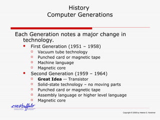 History
Computer Generations
Each Generation notes a major change in
technology.
 First Generation (1951 – 1958)
 Vacuum tube technology
 Punched card or magnetic tape
 Machine language
 Magnetic core
 Second Generation (1959 – 1964)
 Great Idea -- Transistor
 Solid-state technology – no moving parts
 Punched card or magnetic tape
 Assembly language or higher level language
 Magnetic core
Copyright © 2008 by Helene G. Kershner
 