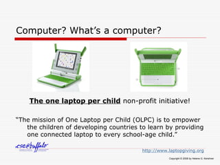 Computer? What’s a computer?
The one laptop per child non-profit initiative!
“The mission of One Laptop per Child (OLPC) is to empower
the children of developing countries to learn by providing
one connected laptop to every school-age child.”
http://www.laptopgiving.org
Copyright © 2008 by Helene G. Kershner
 
