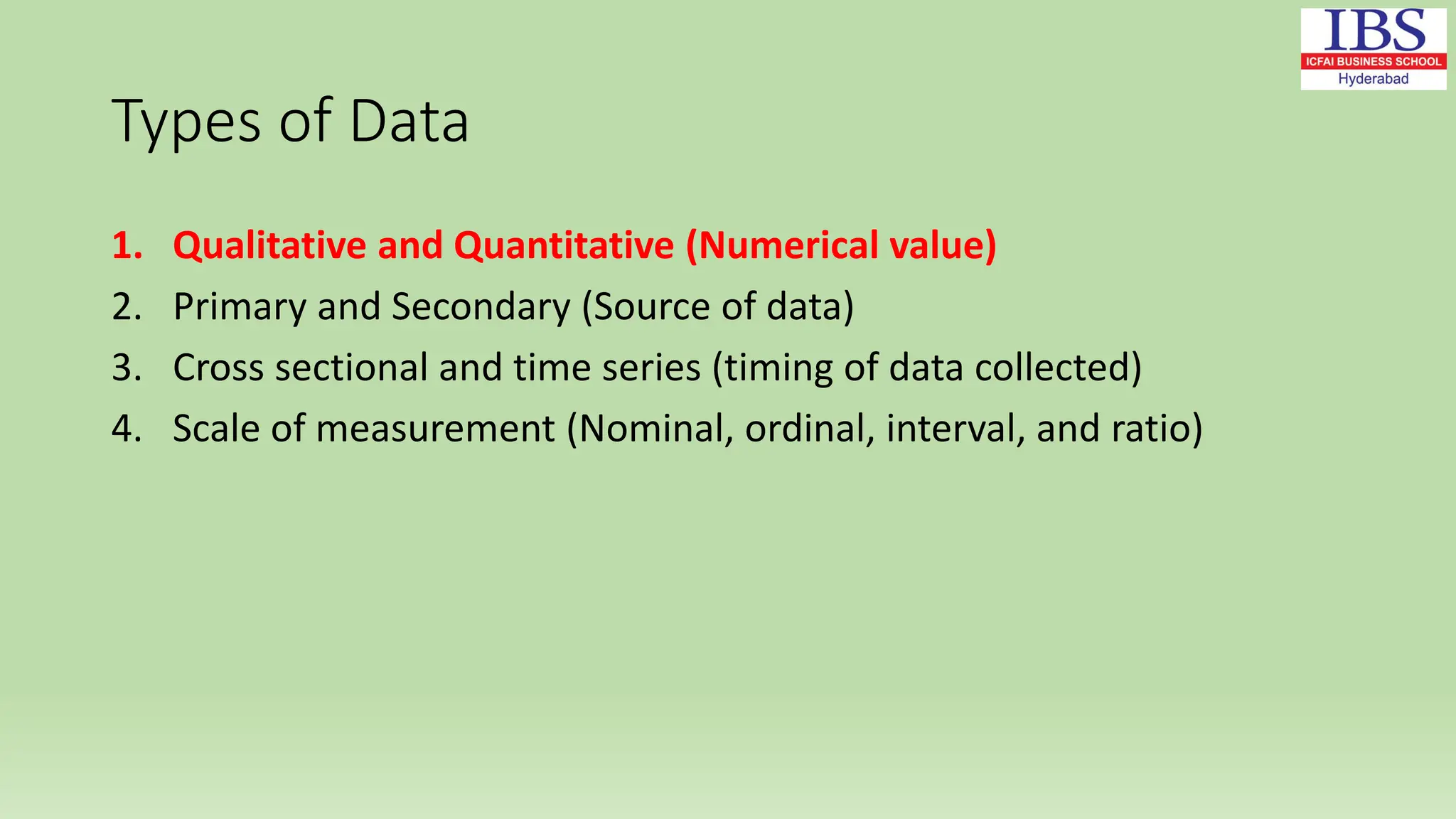 Types of Data
1. Qualitative and Quantitative (Numerical value)
2. Primary and Secondary (Source of data)
3. Cross sectional and time series (timing of data collected)
4. Scale of measurement (Nominal, ordinal, interval, and ratio)
 