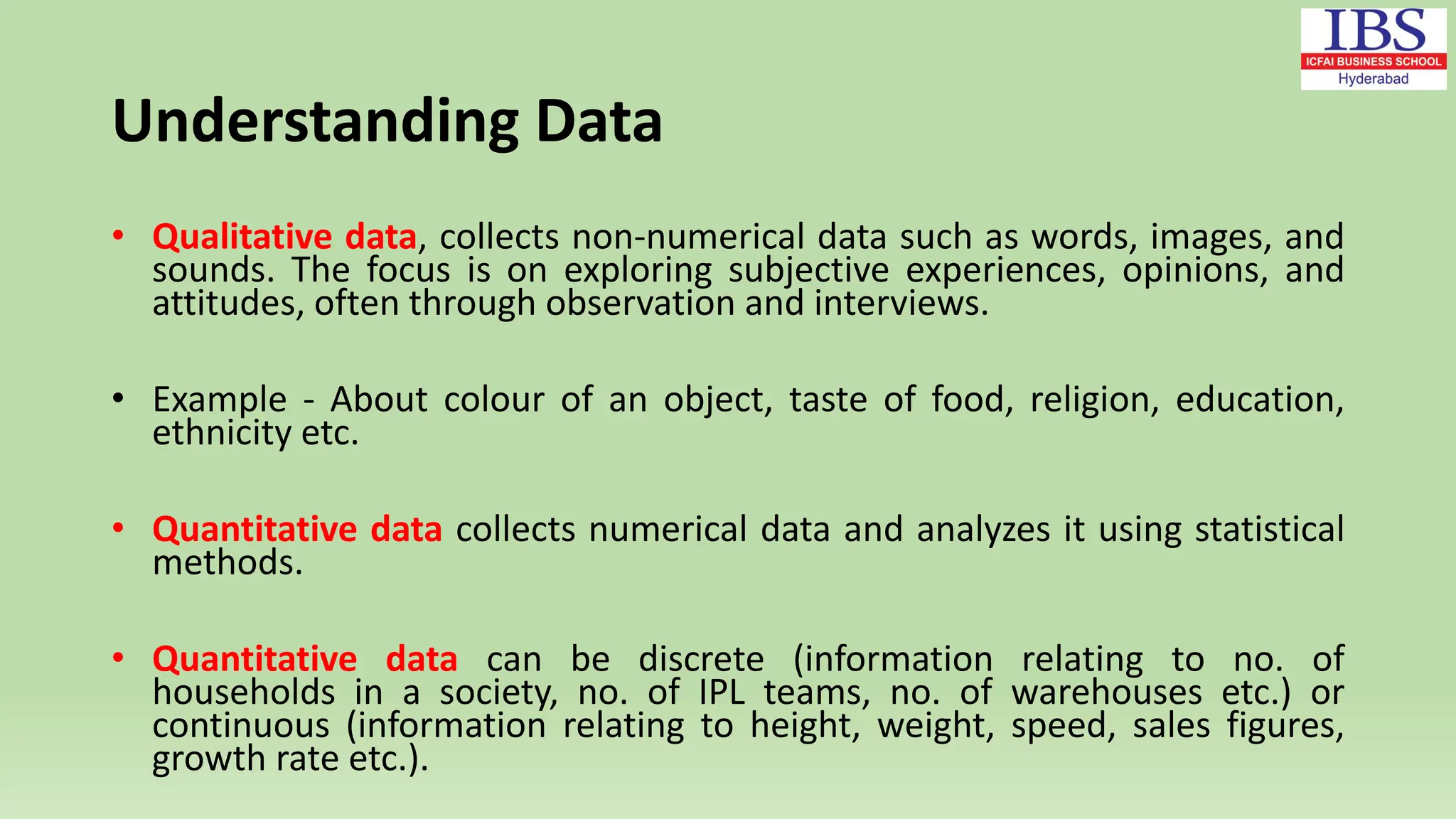 Understanding Data
• Qualitative data, collects non-numerical data such as words, images, and
sounds. The focus is on exploring subjective experiences, opinions, and
attitudes, often through observation and interviews.
• Example - About colour of an object, taste of food, religion, education,
ethnicity etc.
• Quantitative data collects numerical data and analyzes it using statistical
methods.
• Quantitative data can be discrete (information relating to no. of
households in a society, no. of IPL teams, no. of warehouses etc.) or
continuous (information relating to height, weight, speed, sales figures,
growth rate etc.).
 