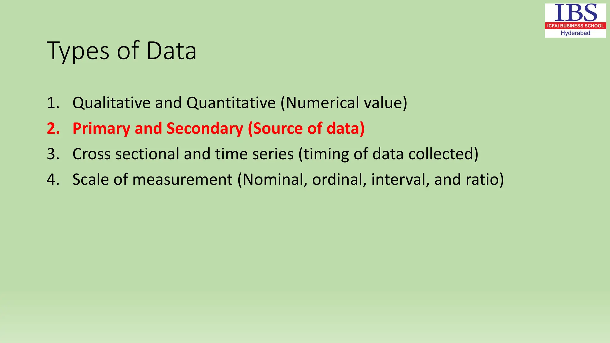 Types of Data
1. Qualitative and Quantitative (Numerical value)
2. Primary and Secondary (Source of data)
3. Cross sectional and time series (timing of data collected)
4. Scale of measurement (Nominal, ordinal, interval, and ratio)
 