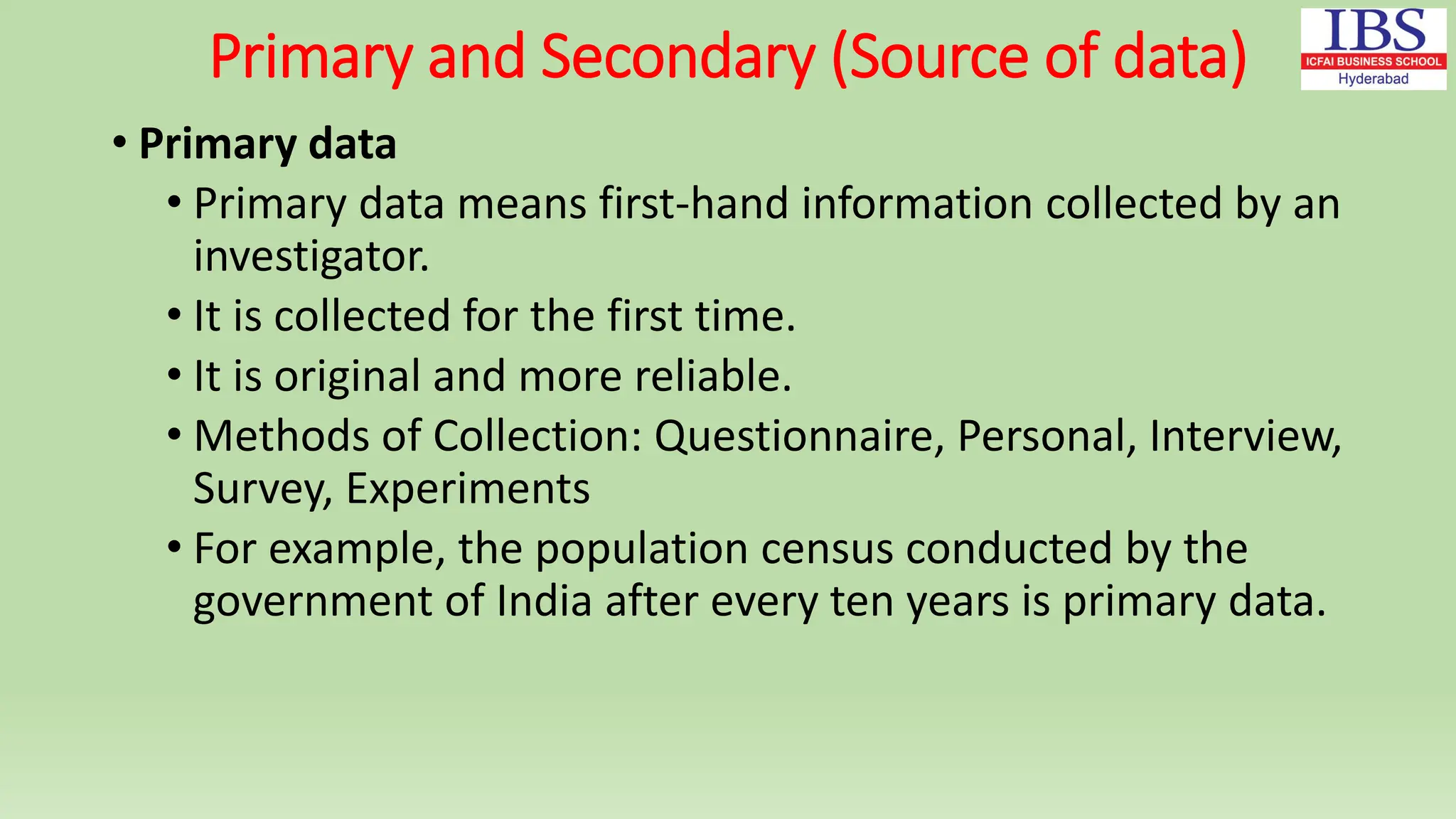 Primary and Secondary (Source of data)
• Primary data
• Primary data means first-hand information collected by an
investigator.
• It is collected for the first time.
• It is original and more reliable.
• Methods of Collection: Questionnaire, Personal, Interview,
Survey, Experiments
• For example, the population census conducted by the
government of India after every ten years is primary data.
 