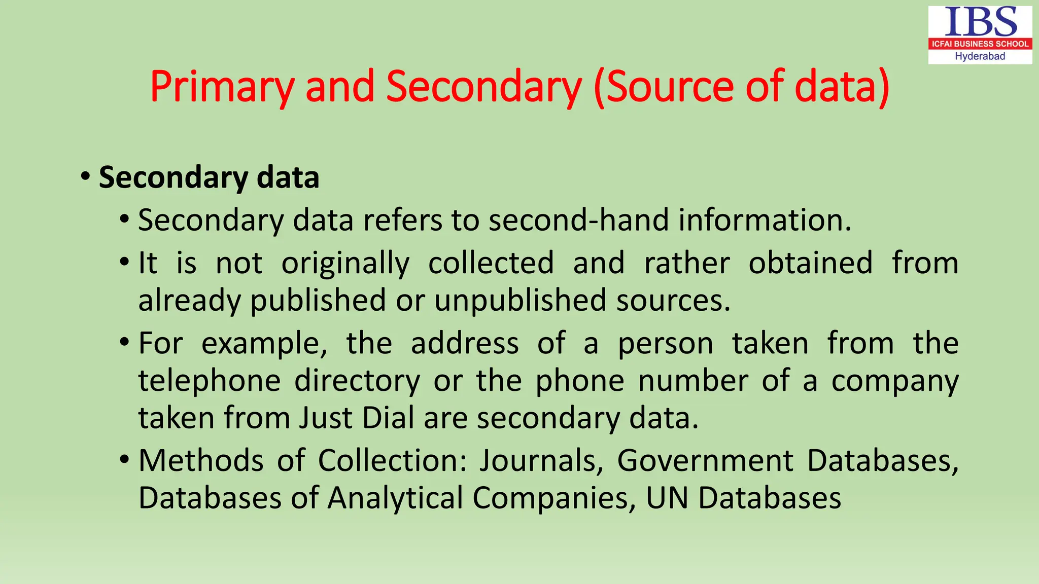 Primary and Secondary (Source of data)
• Secondary data
• Secondary data refers to second-hand information.
• It is not originally collected and rather obtained from
already published or unpublished sources.
• For example, the address of a person taken from the
telephone directory or the phone number of a company
taken from Just Dial are secondary data.
• Methods of Collection: Journals, Government Databases,
Databases of Analytical Companies, UN Databases
 