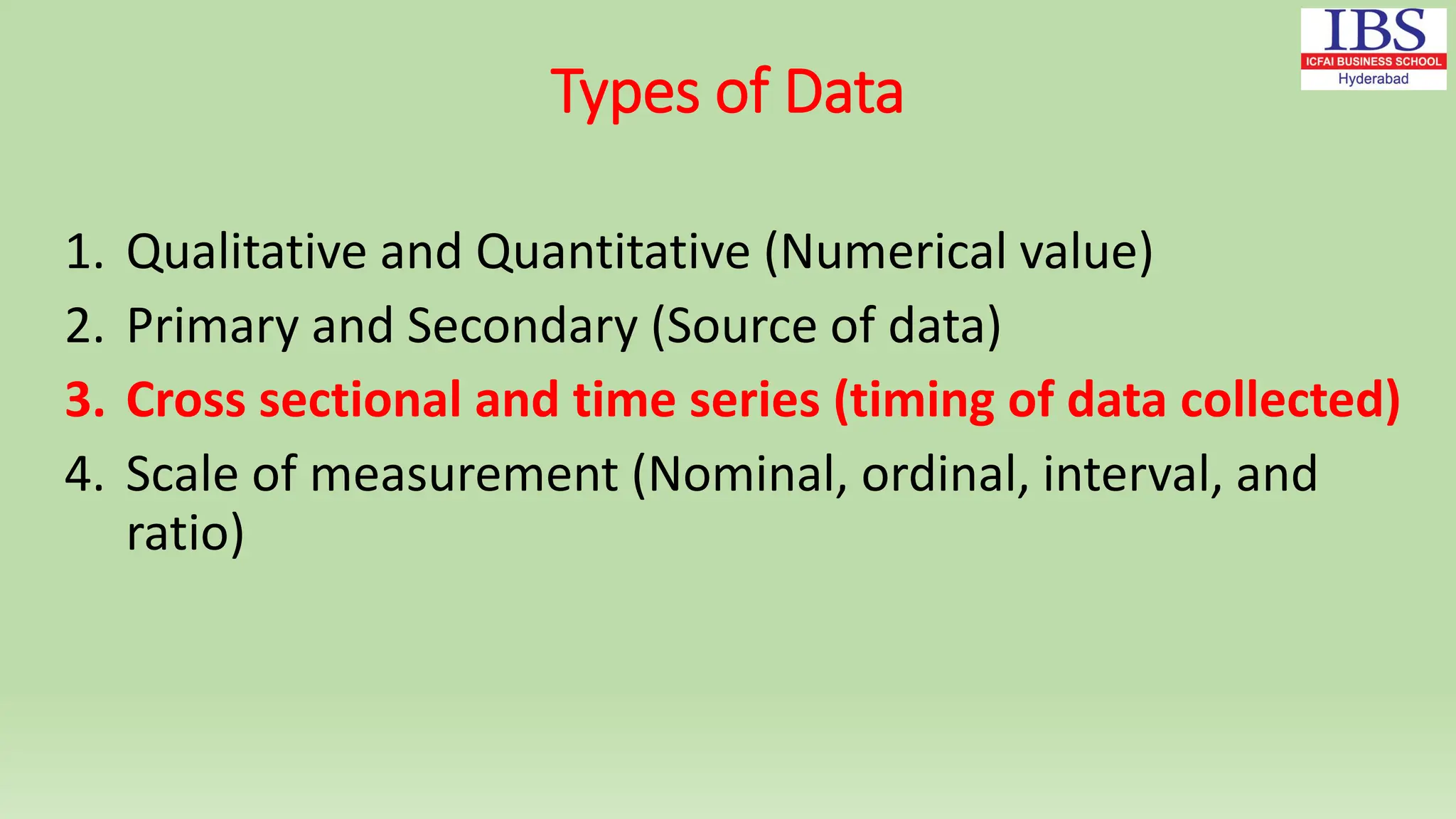 Types of Data
1. Qualitative and Quantitative (Numerical value)
2. Primary and Secondary (Source of data)
3. Cross sectional and time series (timing of data collected)
4. Scale of measurement (Nominal, ordinal, interval, and
ratio)
 
