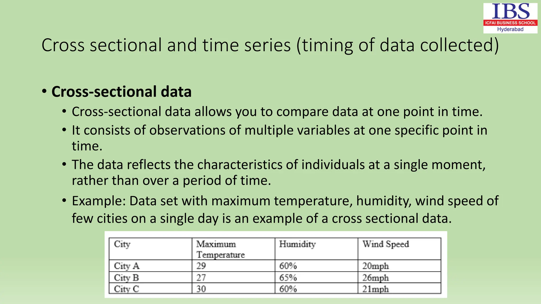 Cross sectional and time series (timing of data collected)
• Cross-sectional data
• Cross-sectional data allows you to compare data at one point in time.
• It consists of observations of multiple variables at one specific point in
time.
• The data reflects the characteristics of individuals at a single moment,
rather than over a period of time.
• Example: Data set with maximum temperature, humidity, wind speed of
few cities on a single day is an example of a cross sectional data.
 