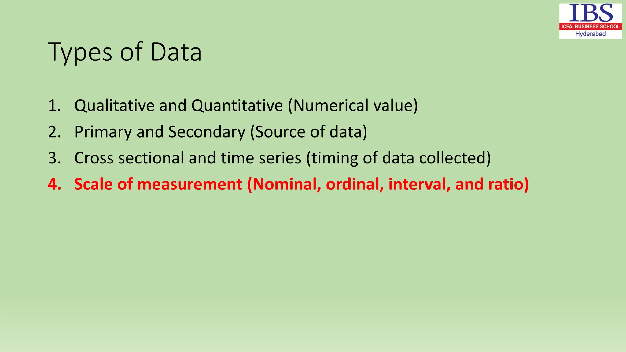Types of Data
1. Qualitative and Quantitative (Numerical value)
2. Primary and Secondary (Source of data)
3. Cross sectional and time series (timing of data collected)
4. Scale of measurement (Nominal, ordinal, interval, and ratio)
 