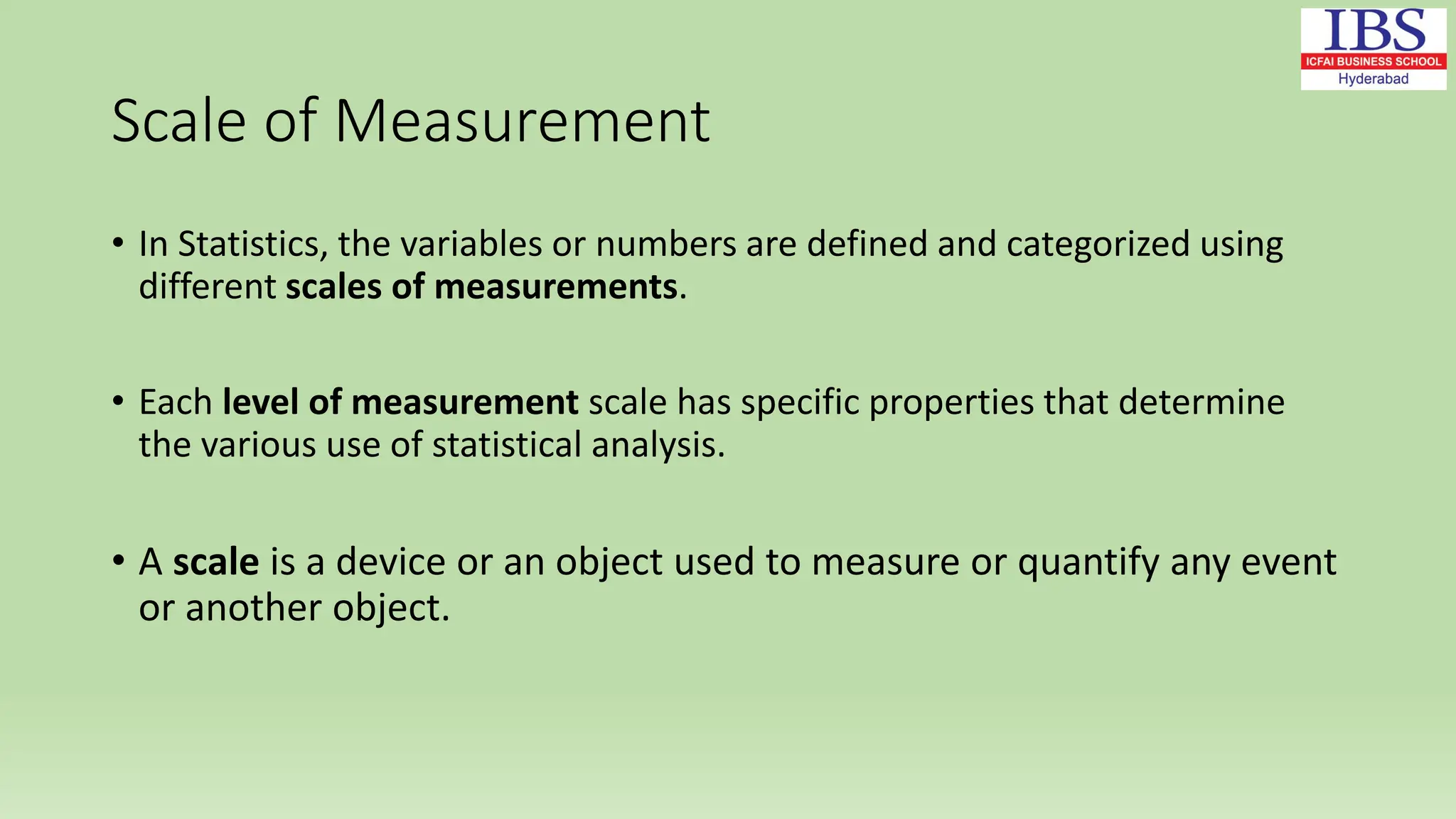 Scale of Measurement
• In Statistics, the variables or numbers are defined and categorized using
different scales of measurements.
• Each level of measurement scale has specific properties that determine
the various use of statistical analysis.
• A scale is a device or an object used to measure or quantify any event
or another object.
 