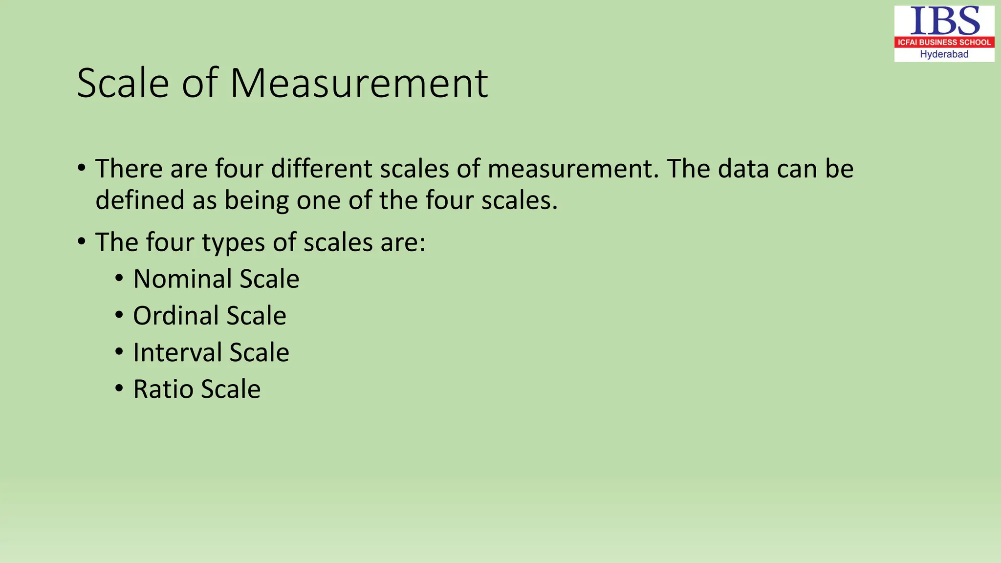Scale of Measurement
• There are four different scales of measurement. The data can be
defined as being one of the four scales.
• The four types of scales are:
• Nominal Scale
• Ordinal Scale
• Interval Scale
• Ratio Scale
 