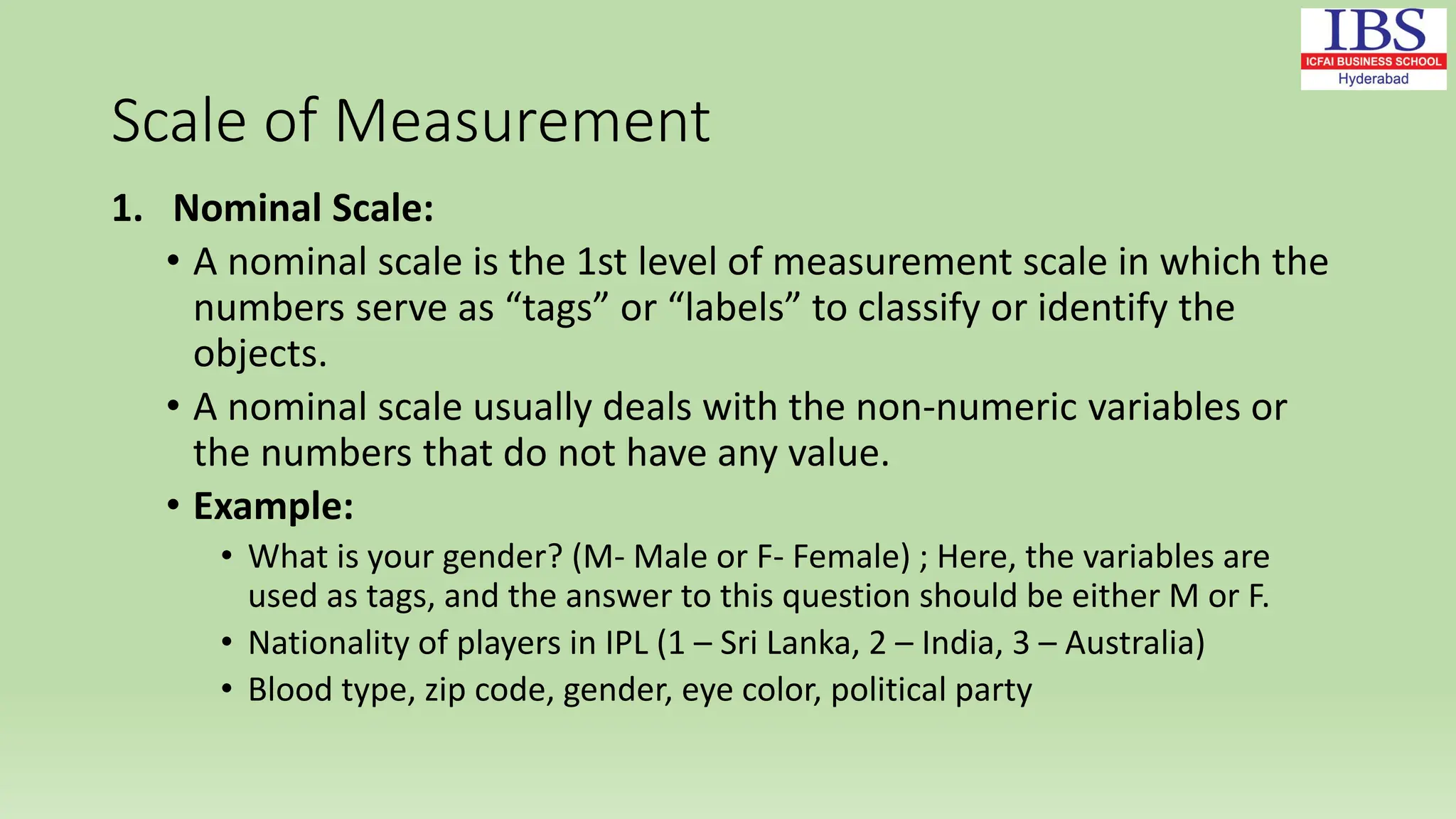 Scale of Measurement
1. Nominal Scale:
• A nominal scale is the 1st level of measurement scale in which the
numbers serve as “tags” or “labels” to classify or identify the
objects.
• A nominal scale usually deals with the non-numeric variables or
the numbers that do not have any value.
• Example:
• What is your gender? (M- Male or F- Female) ; Here, the variables are
used as tags, and the answer to this question should be either M or F.
• Nationality of players in IPL (1 – Sri Lanka, 2 – India, 3 – Australia)
• Blood type, zip code, gender, eye color, political party
 