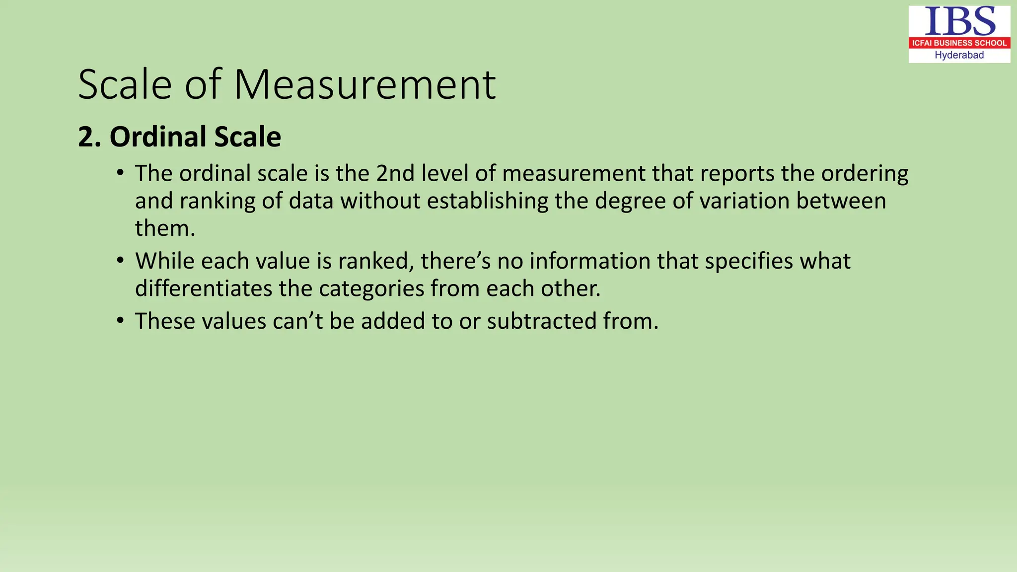 Scale of Measurement
2. Ordinal Scale
• The ordinal scale is the 2nd level of measurement that reports the ordering
and ranking of data without establishing the degree of variation between
them.
• While each value is ranked, there’s no information that specifies what
differentiates the categories from each other.
• These values can’t be added to or subtracted from.
 