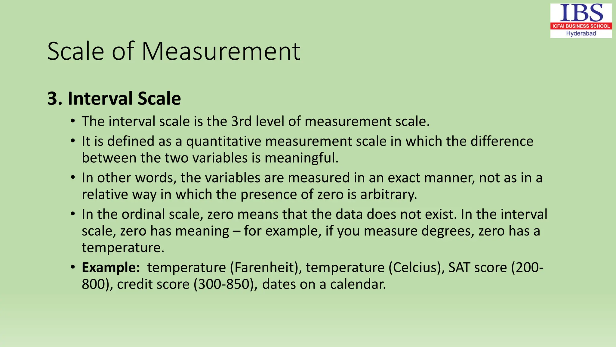 Scale of Measurement
3. Interval Scale
• The interval scale is the 3rd level of measurement scale.
• It is defined as a quantitative measurement scale in which the difference
between the two variables is meaningful.
• In other words, the variables are measured in an exact manner, not as in a
relative way in which the presence of zero is arbitrary.
• In the ordinal scale, zero means that the data does not exist. In the interval
scale, zero has meaning – for example, if you measure degrees, zero has a
temperature.
• Example: temperature (Farenheit), temperature (Celcius), SAT score (200-
800), credit score (300-850), dates on a calendar.
 