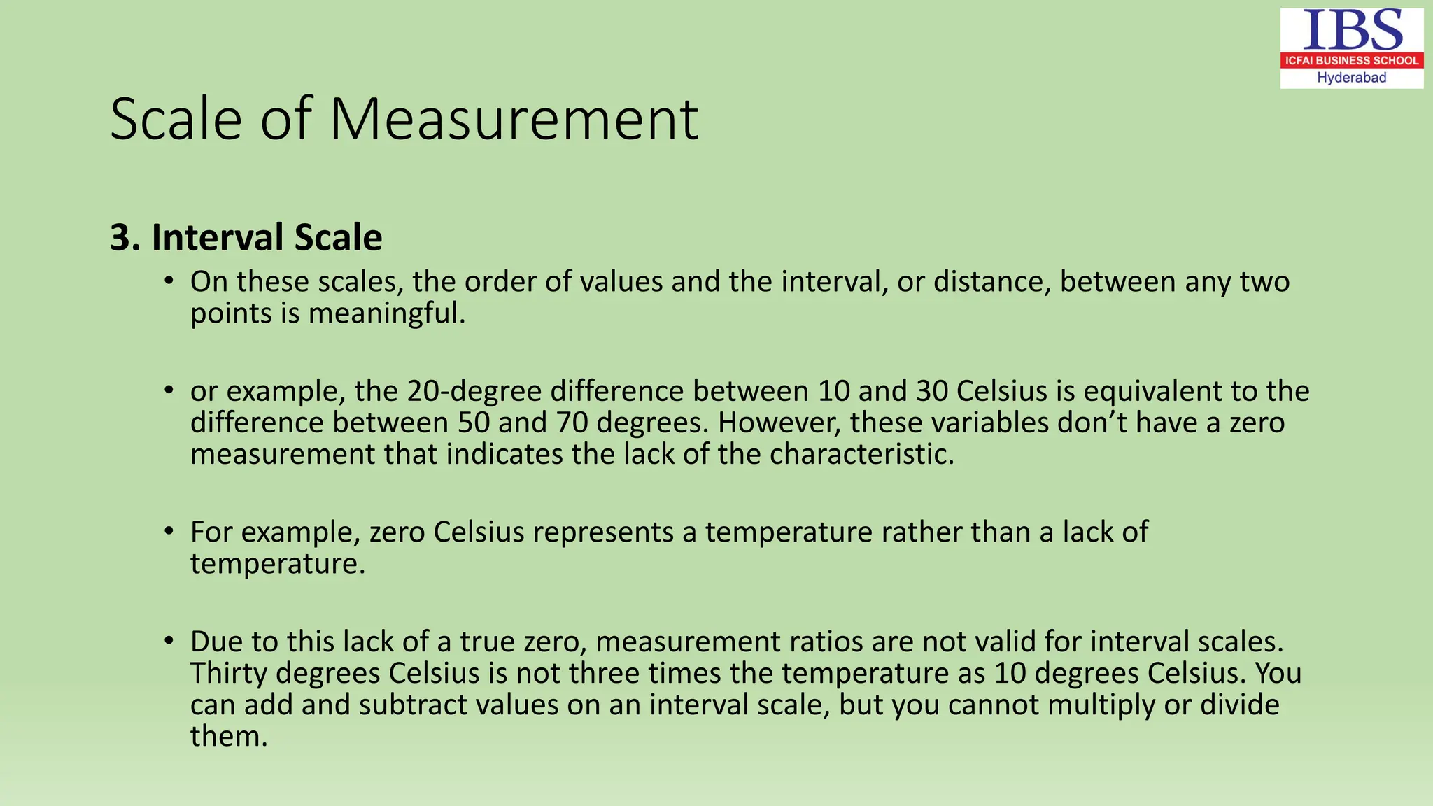 Scale of Measurement
3. Interval Scale
• On these scales, the order of values and the interval, or distance, between any two
points is meaningful.
• or example, the 20-degree difference between 10 and 30 Celsius is equivalent to the
difference between 50 and 70 degrees. However, these variables don’t have a zero
measurement that indicates the lack of the characteristic.
• For example, zero Celsius represents a temperature rather than a lack of
temperature.
• Due to this lack of a true zero, measurement ratios are not valid for interval scales.
Thirty degrees Celsius is not three times the temperature as 10 degrees Celsius. You
can add and subtract values on an interval scale, but you cannot multiply or divide
them.
 