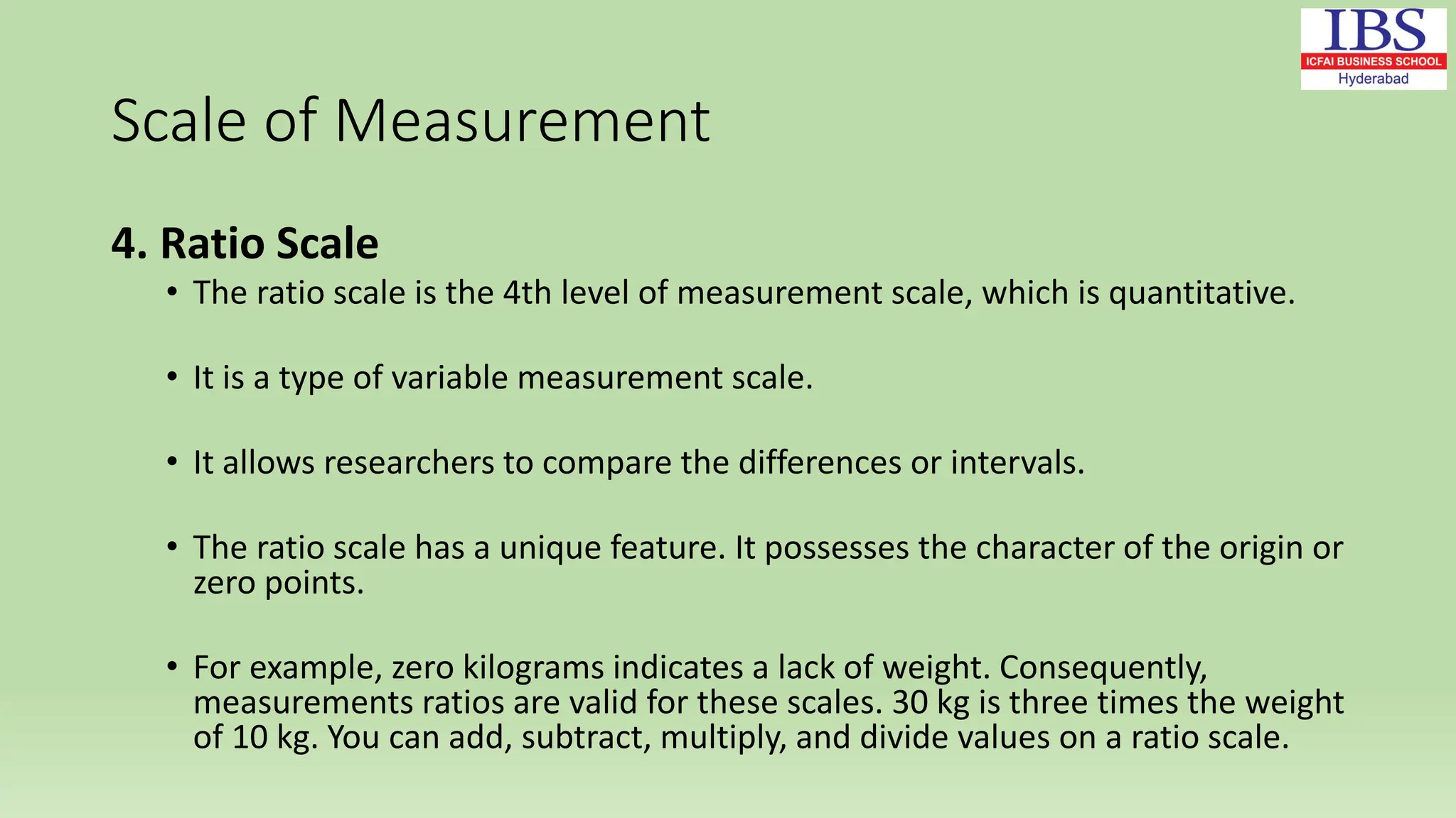 Scale of Measurement
4. Ratio Scale
• The ratio scale is the 4th level of measurement scale, which is quantitative.
• It is a type of variable measurement scale.
• It allows researchers to compare the differences or intervals.
• The ratio scale has a unique feature. It possesses the character of the origin or
zero points.
• For example, zero kilograms indicates a lack of weight. Consequently,
measurements ratios are valid for these scales. 30 kg is three times the weight
of 10 kg. You can add, subtract, multiply, and divide values on a ratio scale.
 