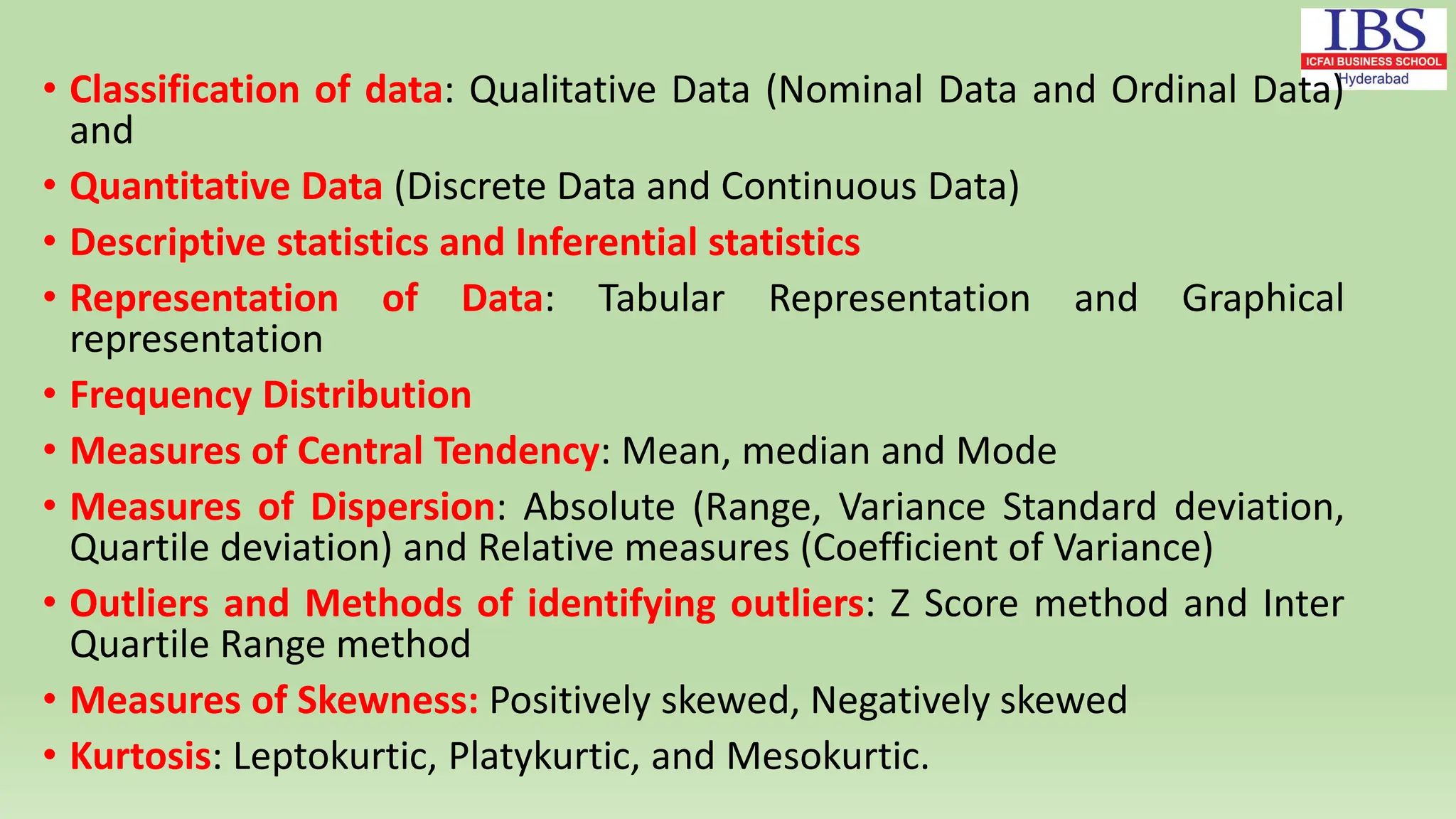• Classification of data: Qualitative Data (Nominal Data and Ordinal Data)
and
• Quantitative Data (Discrete Data and Continuous Data)
• Descriptive statistics and Inferential statistics
• Representation of Data: Tabular Representation and Graphical
representation
• Frequency Distribution
• Measures of Central Tendency: Mean, median and Mode
• Measures of Dispersion: Absolute (Range, Variance Standard deviation,
Quartile deviation) and Relative measures (Coefficient of Variance)
• Outliers and Methods of identifying outliers: Z Score method and Inter
Quartile Range method
• Measures of Skewness: Positively skewed, Negatively skewed
• Kurtosis: Leptokurtic, Platykurtic, and Mesokurtic.
 