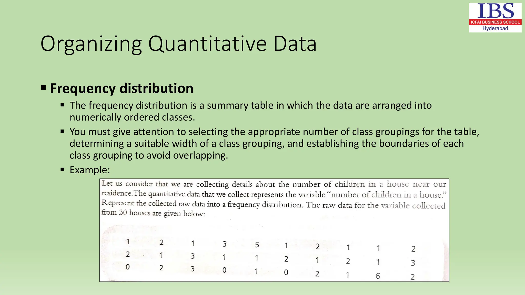 Organizing Quantitative Data
 Frequency distribution
 The frequency distribution is a summary table in which the data are arranged into
numerically ordered classes.
 You must give attention to selecting the appropriate number of class groupings for the table,
determining a suitable width of a class grouping, and establishing the boundaries of each
class grouping to avoid overlapping.
 Example:
 