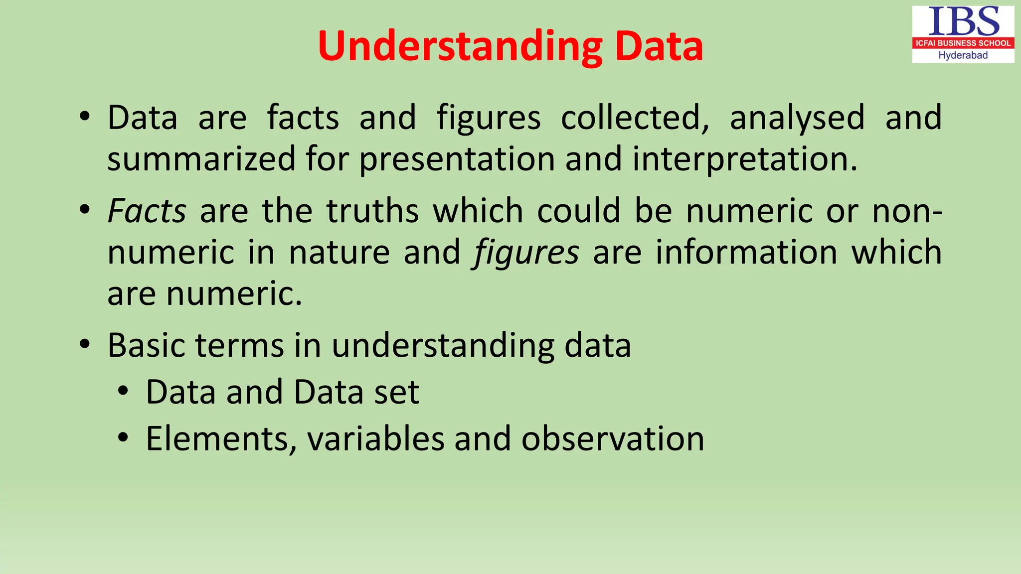 Understanding Data
• Data are facts and figures collected, analysed and
summarized for presentation and interpretation.
• Facts are the truths which could be numeric or non-
numeric in nature and figures are information which
are numeric.
• Basic terms in understanding data
• Data and Data set
• Elements, variables and observation
 