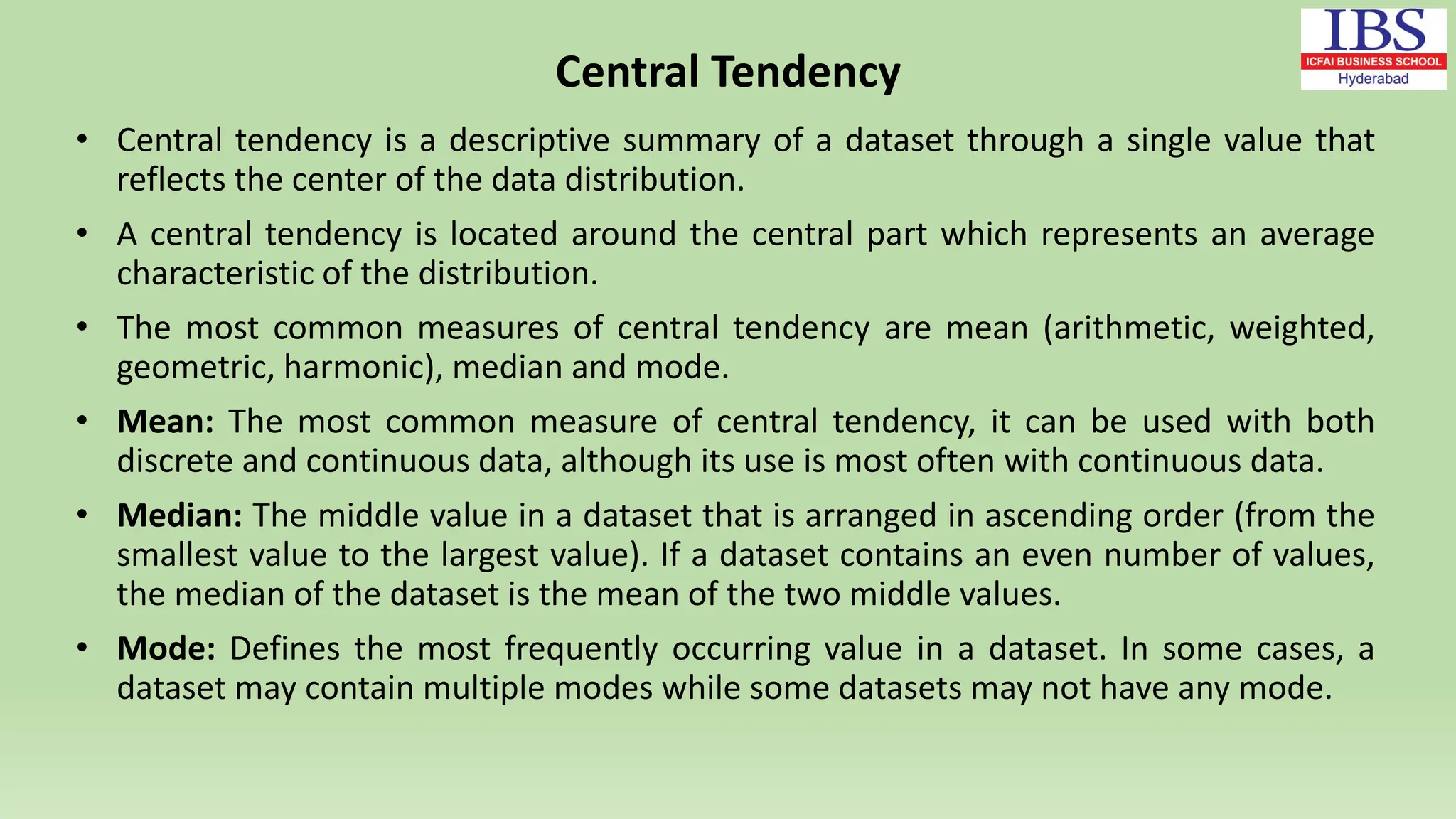 Central Tendency
• Central tendency is a descriptive summary of a dataset through a single value that
reflects the center of the data distribution.
• A central tendency is located around the central part which represents an average
characteristic of the distribution.
• The most common measures of central tendency are mean (arithmetic, weighted,
geometric, harmonic), median and mode.
• Mean: The most common measure of central tendency, it can be used with both
discrete and continuous data, although its use is most often with continuous data.
• Median: The middle value in a dataset that is arranged in ascending order (from the
smallest value to the largest value). If a dataset contains an even number of values,
the median of the dataset is the mean of the two middle values.
• Mode: Defines the most frequently occurring value in a dataset. In some cases, a
dataset may contain multiple modes while some datasets may not have any mode.
 