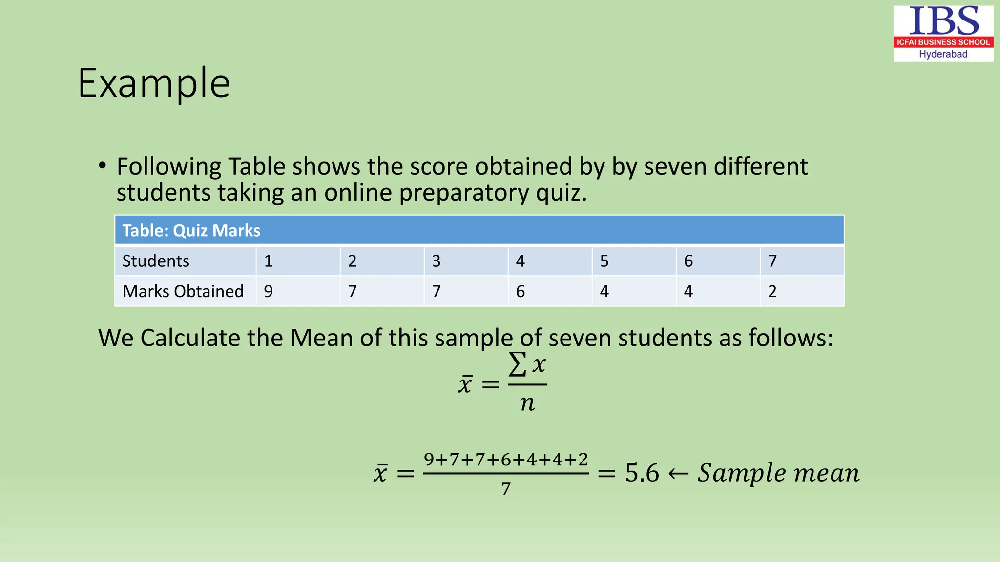 Example
• Following Table shows the score obtained by by seven different
students taking an online preparatory quiz.
We Calculate the Mean of this sample of seven students as follows:
𝑥 =
𝑥
𝑛
𝑥 =
9+7+7+6+4+4+2
7
= 5.6 ← 𝑆𝑎𝑚𝑝𝑙𝑒 𝑚𝑒𝑎𝑛
Table: Quiz Marks
Students 1 2 3 4 5 6 7
Marks Obtained 9 7 7 6 4 4 2
 