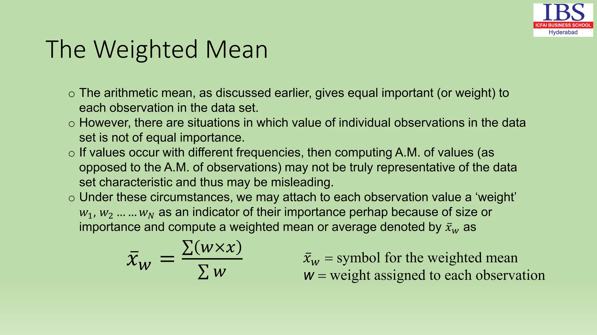 The Weighted Mean
o The arithmetic mean, as discussed earlier, gives equal important (or weight) to
each observation in the data set.
o However, there are situations in which value of individual observations in the data
set is not of equal importance.
o If values occur with different frequencies, then computing A.M. of values (as
opposed to the A.M. of observations) may not be truly representative of the data
set characteristic and thus may be misleading.
o Under these circumstances, we may attach to each observation value a ‘weight’
𝑤1, 𝑤2 … … 𝑤𝑁 as an indicator of their importance perhap because of size or
importance and compute a weighted mean or average denoted by 𝑥𝑤 as
𝑥𝑤 =
𝑤×𝑥
𝑤
𝑥𝑤 = symbol for the weighted mean
w = weight assigned to each observation
 