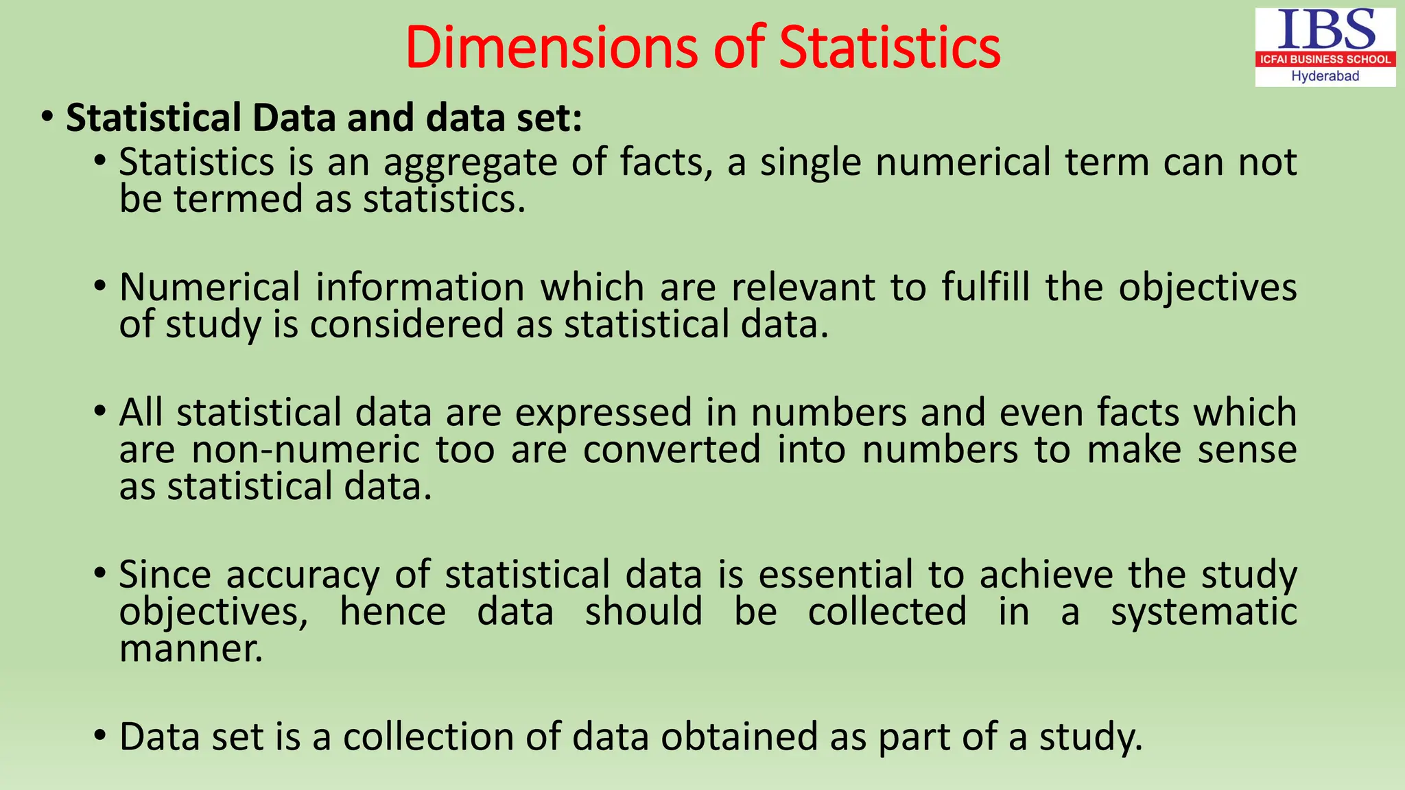 Dimensions of Statistics
• Statistical Data and data set:
• Statistics is an aggregate of facts, a single numerical term can not
be termed as statistics.
• Numerical information which are relevant to fulfill the objectives
of study is considered as statistical data.
• All statistical data are expressed in numbers and even facts which
are non-numeric too are converted into numbers to make sense
as statistical data.
• Since accuracy of statistical data is essential to achieve the study
objectives, hence data should be collected in a systematic
manner.
• Data set is a collection of data obtained as part of a study.
 
