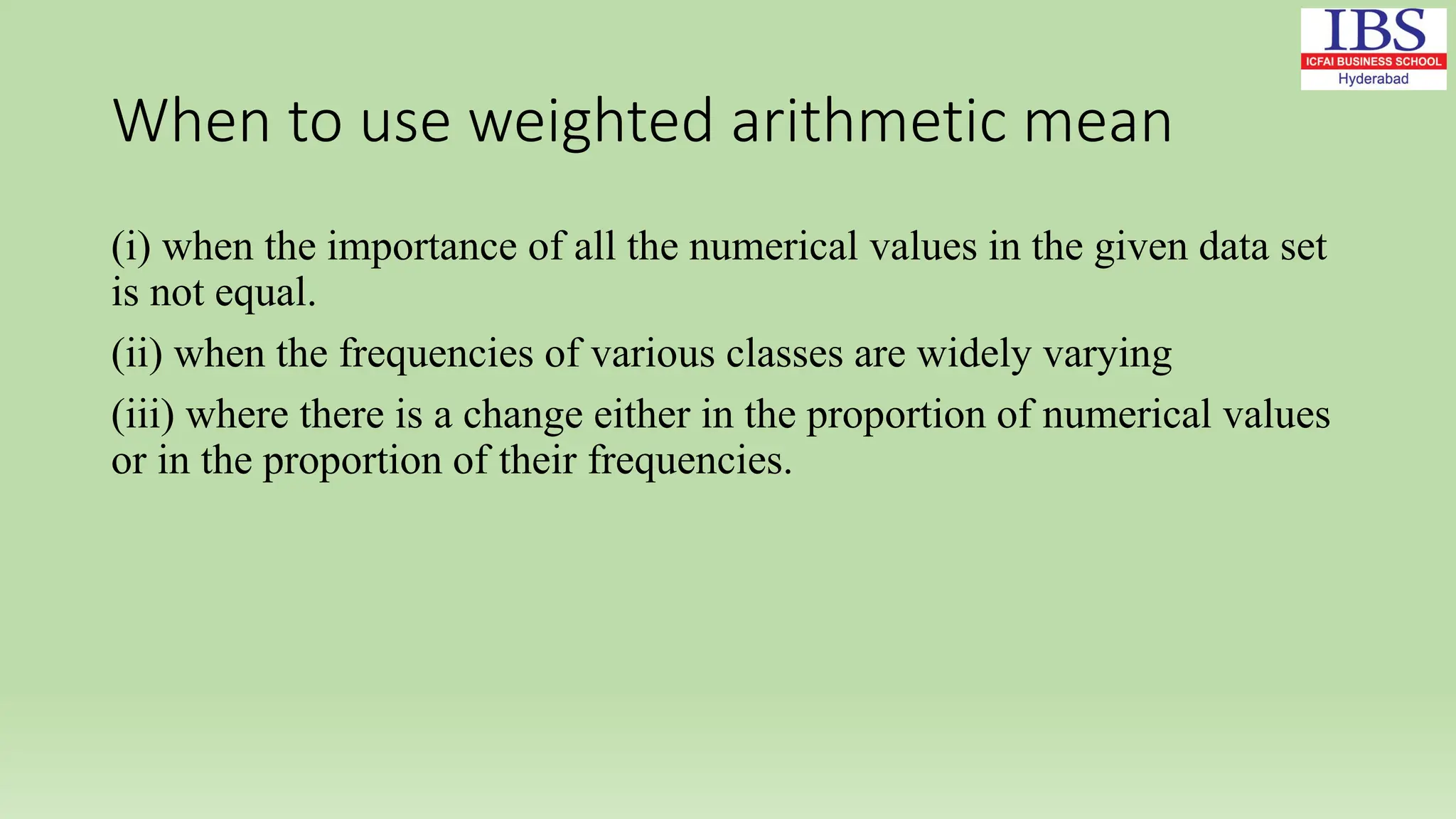 When to use weighted arithmetic mean
(i) when the importance of all the numerical values in the given data set
is not equal.
(ii) when the frequencies of various classes are widely varying
(iii) where there is a change either in the proportion of numerical values
or in the proportion of their frequencies.
 