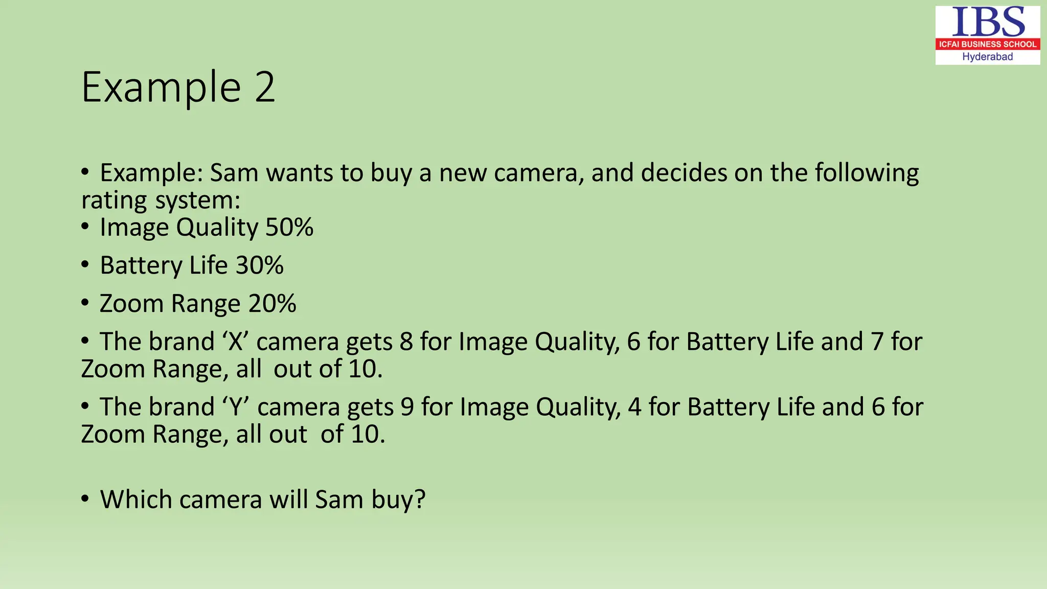 Example 2
• Example: Sam wants to buy a new camera, and decides on the following
rating system:
• Image Quality 50%
• Battery Life 30%
• Zoom Range 20%
• The brand ‘X’ camera gets 8 for Image Quality, 6 for Battery Life and 7 for
Zoom Range, all out of 10.
• The brand ‘Y’ camera gets 9 for Image Quality, 4 for Battery Life and 6 for
Zoom Range, all out of 10.
• Which camera will Sam buy?
 