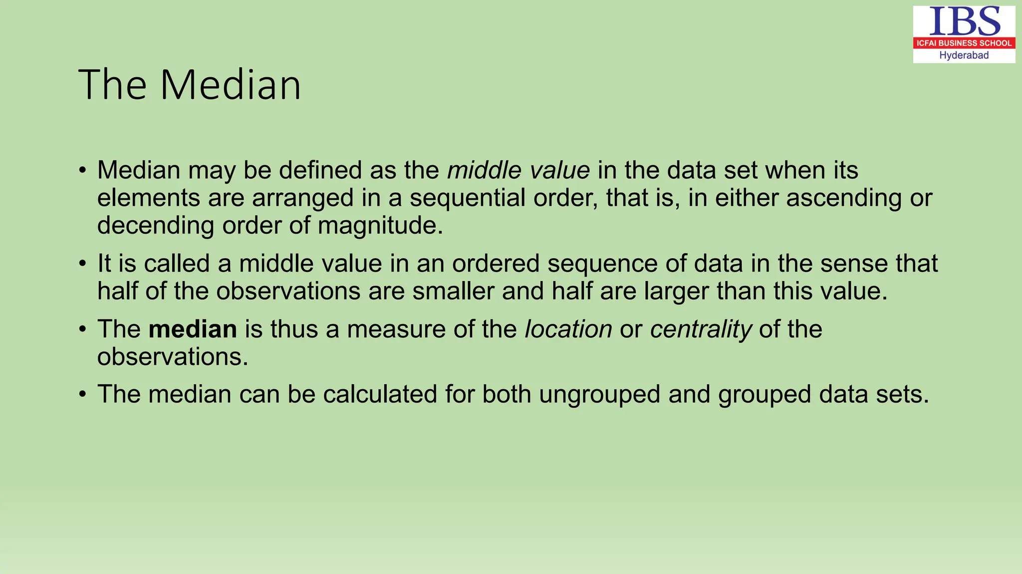 The Median
• Median may be defined as the middle value in the data set when its
elements are arranged in a sequential order, that is, in either ascending or
decending order of magnitude.
• It is called a middle value in an ordered sequence of data in the sense that
half of the observations are smaller and half are larger than this value.
• The median is thus a measure of the location or centrality of the
observations.
• The median can be calculated for both ungrouped and grouped data sets.
 