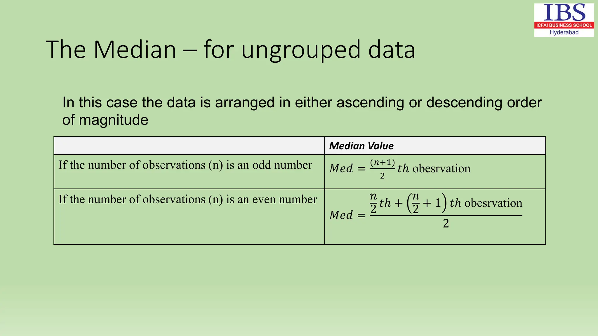 The Median – for ungrouped data
Median Value
If the number of observations (n) is an odd number 𝑀𝑒𝑑 =
(𝑛+1)
2
𝑡ℎ obesrvation
If the number of observations (n) is an even number
𝑀𝑒𝑑 =
𝑛
2
𝑡ℎ +
𝑛
2
+ 1 𝑡ℎ obesrvation
2
In this case the data is arranged in either ascending or descending order
of magnitude
 