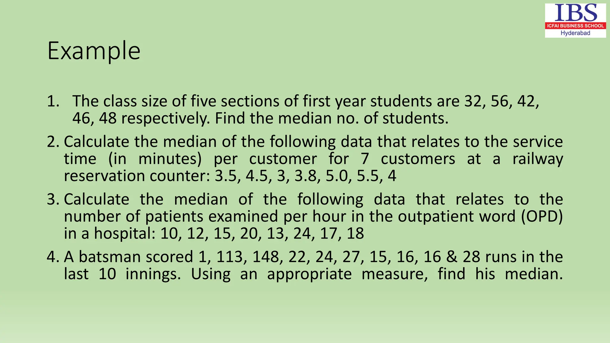 Example
1. The class size of five sections of first year students are 32, 56, 42,
46, 48 respectively. Find the median no. of students.
2. Calculate the median of the following data that relates to the service
time (in minutes) per customer for 7 customers at a railway
reservation counter: 3.5, 4.5, 3, 3.8, 5.0, 5.5, 4
3. Calculate the median of the following data that relates to the
number of patients examined per hour in the outpatient word (OPD)
in a hospital: 10, 12, 15, 20, 13, 24, 17, 18
4. A batsman scored 1, 113, 148, 22, 24, 27, 15, 16, 16 & 28 runs in the
last 10 innings. Using an appropriate measure, find his median.
 