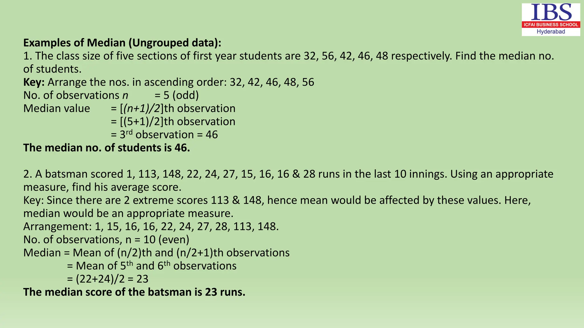 Examples of Median (Ungrouped data):
1. The class size of five sections of first year students are 32, 56, 42, 46, 48 respectively. Find the median no.
of students.
Key: Arrange the nos. in ascending order: 32, 42, 46, 48, 56
No. of observations n = 5 (odd)
Median value = [(n+1)/2]th observation
= [(5+1)/2]th observation
= 3rd observation = 46
The median no. of students is 46.
2. A batsman scored 1, 113, 148, 22, 24, 27, 15, 16, 16 & 28 runs in the last 10 innings. Using an appropriate
measure, find his average score.
Key: Since there are 2 extreme scores 113 & 148, hence mean would be affected by these values. Here,
median would be an appropriate measure.
Arrangement: 1, 15, 16, 16, 22, 24, 27, 28, 113, 148.
No. of observations, n = 10 (even)
Median = Mean of (n/2)th and (n/2+1)th observations
= Mean of 5th and 6th observations
= (22+24)/2 = 23
The median score of the batsman is 23 runs.
 