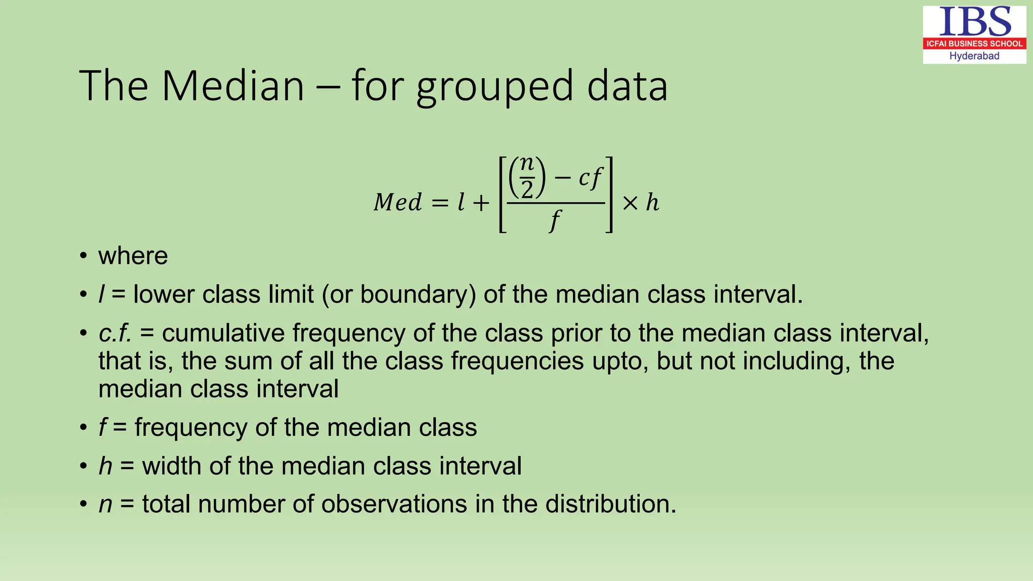 The Median – for grouped data
𝑀𝑒𝑑 = 𝑙 +
𝑛
2
− 𝑐𝑓
𝑓
× ℎ
• where
• l = lower class limit (or boundary) of the median class interval.
• c.f. = cumulative frequency of the class prior to the median class interval,
that is, the sum of all the class frequencies upto, but not including, the
median class interval
• f = frequency of the median class
• h = width of the median class interval
• n = total number of observations in the distribution.
 