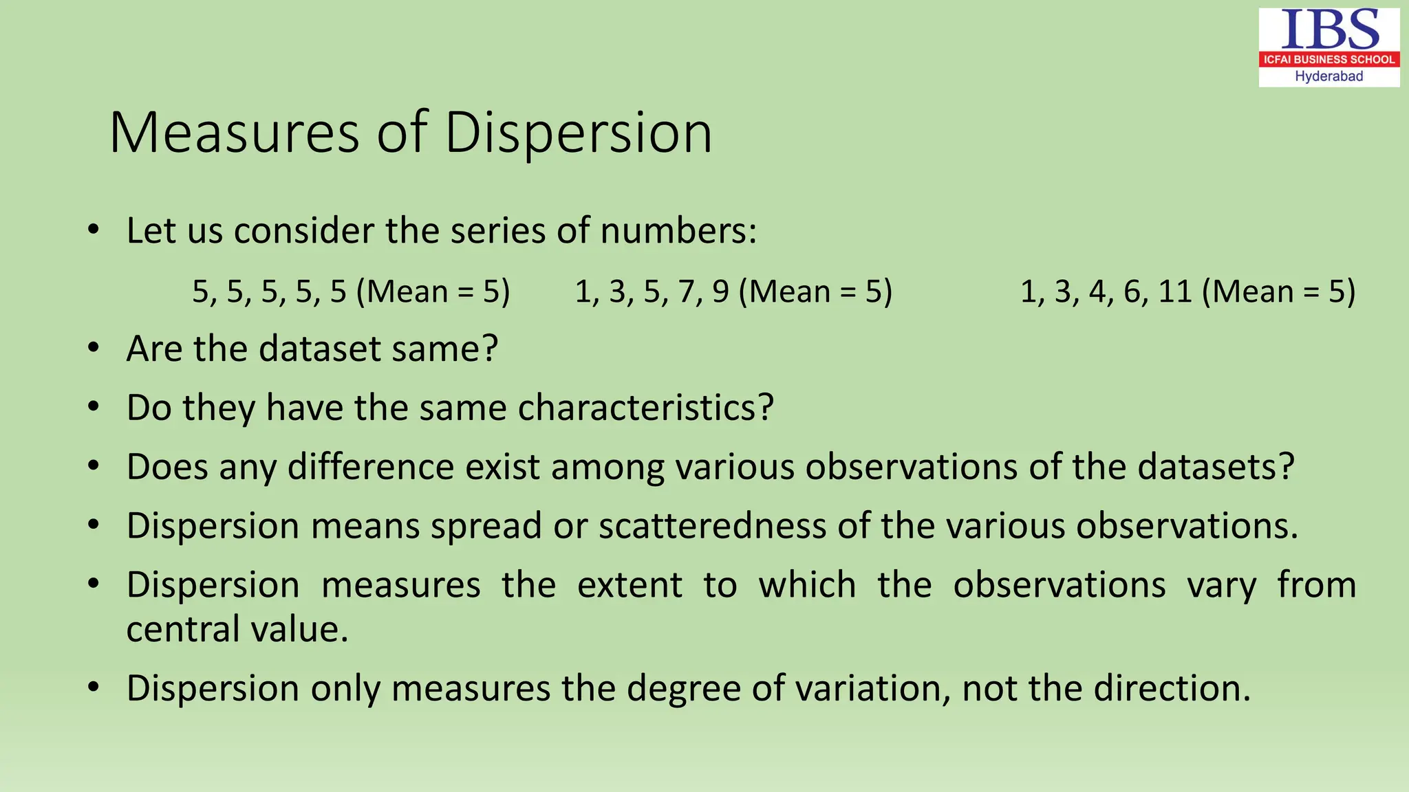 Measures of Dispersion
• Let us consider the series of numbers:
5, 5, 5, 5, 5 (Mean = 5) 1, 3, 5, 7, 9 (Mean = 5) 1, 3, 4, 6, 11 (Mean = 5)
• Are the dataset same?
• Do they have the same characteristics?
• Does any difference exist among various observations of the datasets?
• Dispersion means spread or scatteredness of the various observations.
• Dispersion measures the extent to which the observations vary from
central value.
• Dispersion only measures the degree of variation, not the direction.
 