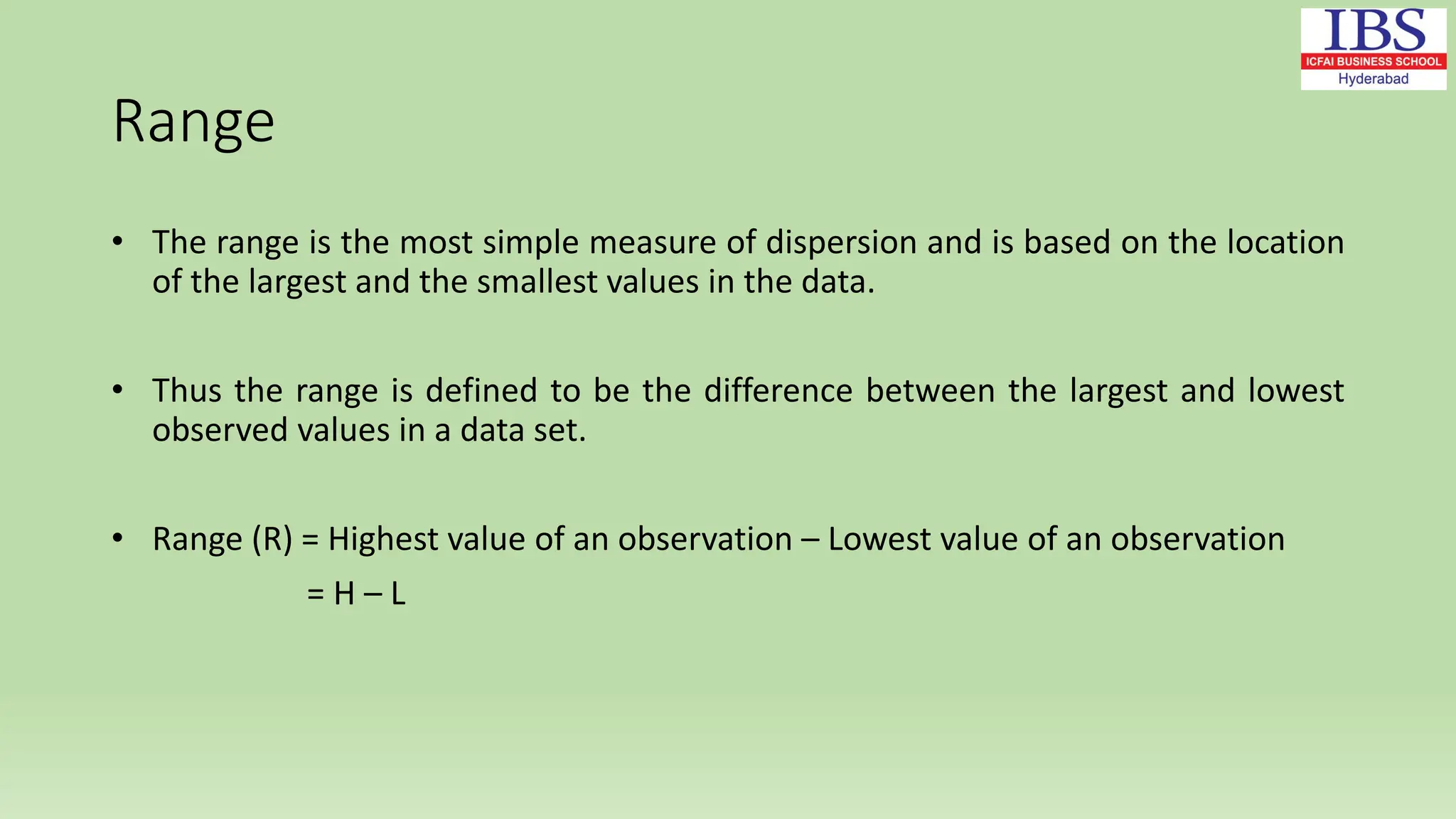 Range
• The range is the most simple measure of dispersion and is based on the location
of the largest and the smallest values in the data.
• Thus the range is defined to be the difference between the largest and lowest
observed values in a data set.
• Range (R) = Highest value of an observation – Lowest value of an observation
= H – L
 