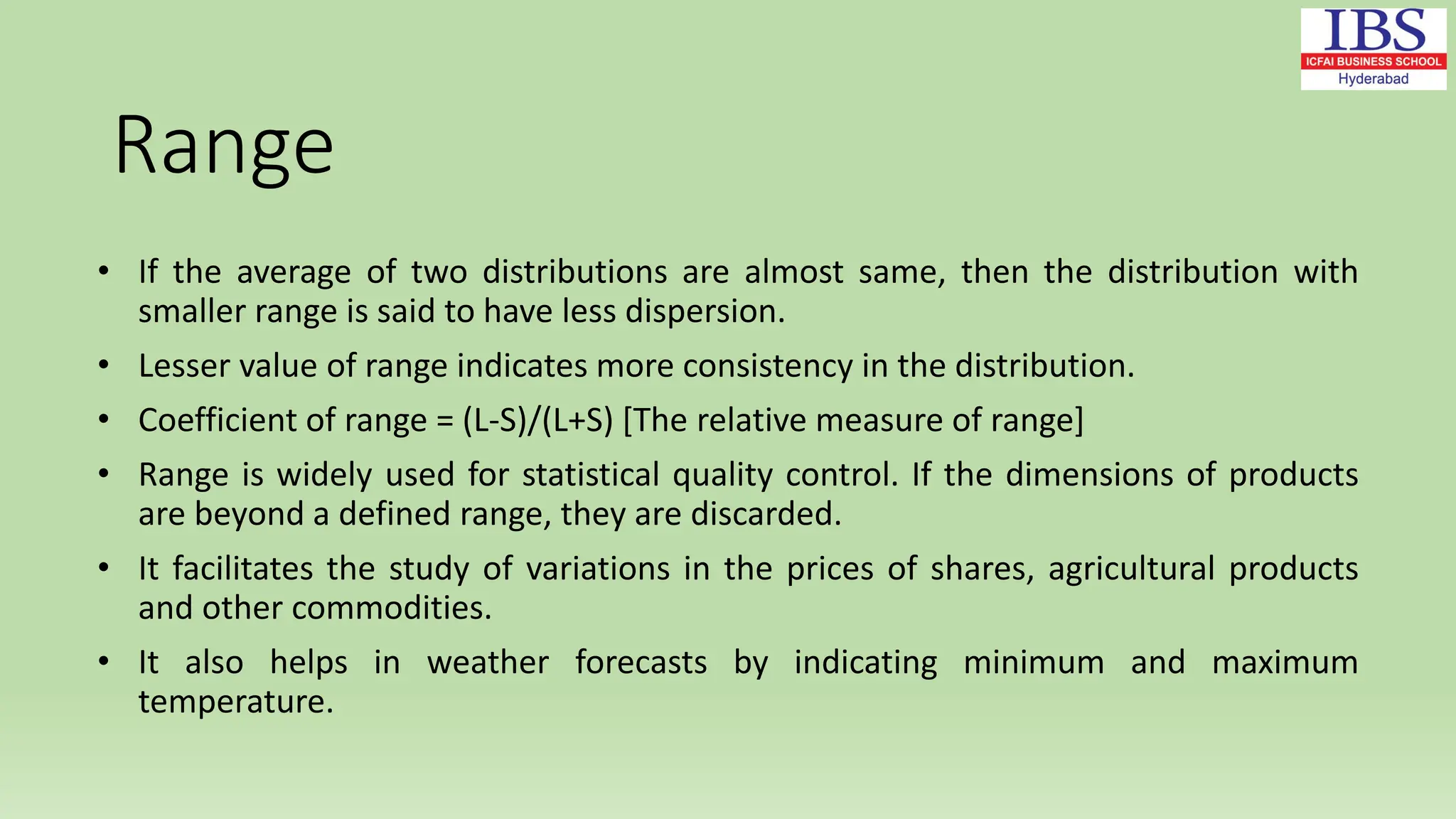 • If the average of two distributions are almost same, then the distribution with
smaller range is said to have less dispersion.
• Lesser value of range indicates more consistency in the distribution.
• Coefficient of range = (L-S)/(L+S) [The relative measure of range]
• Range is widely used for statistical quality control. If the dimensions of products
are beyond a defined range, they are discarded.
• It facilitates the study of variations in the prices of shares, agricultural products
and other commodities.
• It also helps in weather forecasts by indicating minimum and maximum
temperature.
Range
 